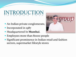 INTRODUCTION
 An Indian private conglomerate,
 Incorporated in 1987
 Headquartered In Mumbai.
 Employees more than 80000 people
 Significant prominence in Indian retail and fashion
sectors, supermarket lifestyle stores
 
