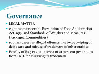 Governance
 LEGAL MATTER
 eight cases under the Prevention of Food Adulteration
Act, 1954 and Standards of Weights and Measures
(Packaged Commodities)
 15 other cases for alleged offences like twice swiping of
debit card and misuse of trademark of other entities
 Penalty of Rs 5 cr and interest of 21 per cent per annum
from PRIL for misusing its trademark.
 