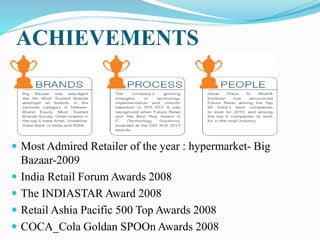 ACHIEVEMENTS
 Most Admired Retailer of the year : hypermarket- Big
Bazaar-2009
 India Retail Forum Awards 2008
 The INDIASTAR Award 2008
 Retail Ashia Pacific 500 Top Awards 2008
 COCA_Cola Goldan SPOOn Awards 2008
 