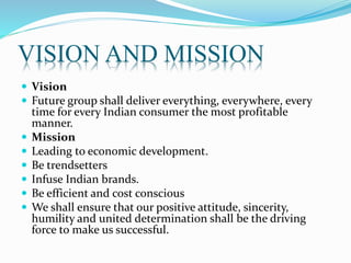 VISION AND MISSION
 Vision
 Future group shall deliver everything, everywhere, every
time for every Indian consumer the most profitable
manner.
 Mission
 Leading to economic development.
 Be trendsetters
 Infuse Indian brands.
 Be efficient and cost conscious
 We shall ensure that our positive attitude, sincerity,
humility and united determination shall be the driving
force to make us successful.
 