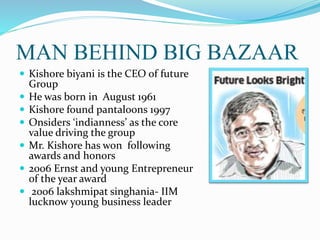 MAN BEHIND BIG BAZAAR
 Kishore biyani is the CEO of future
Group
 He was born in August 1961
 Kishore found pantaloons 1997
 Onsiders ‘indianness’ as the core
value driving the group
 Mr. Kishore has won following
awards and honors
 2006 Ernst and young Entrepreneur
of the year award
 2006 lakshmipat singhania- IIM
lucknow young business leader
 