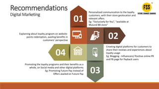 Personalized communication to the loyalty
customers, with their store geolocation and
relevant offers
Eg: “Exclusively for You”, “available at
Mulund BB store”
01
Creating digital platforms for customers to
share their reviews and experiences about
loyalty usage
Eg: Blogging - Influencers/ Positive online PR
and FB page for Payback users
02
Promoting the loyalty programs and their benefits as a
whole, on Social media and other digital platforms
Eg: Promoting Future Pay instead of
Offers availed on Future Pay
03
04
Explaining about loyalty program on website-
points redemption, availing benefits in
customers’ perspective
Recommendations
Digital Marketing
 