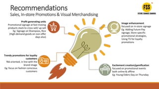 Profit generating units
Promotional signage at fast moving
products stack to cross-sell/ up-sell
Eg: Signage on Shampoos, Rice
(High-demand goods on non-offer
days also)
Image enhancement
focused on in-store signage
Eg: Adding Future Pay
signage, Store-specific
promotional strategies,
Using TV for loyalty
promotions
Trendy promotions for loyalty
customers
fbb oriented, in line with the
brand image
Eg: focus on fashion conscious
customers
Excitement creation/gamification
focused on promotional events
both online & offline
Eg: Young Elders Day on Thursday
Recommendations
Sales, In-store Promotions & Visual Merchandising
 