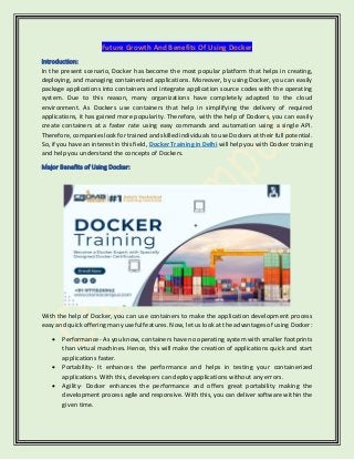 Future Growth And Benefits Of Using Docker
Introduction:
In the present scenario, Docker has become the most popular platform that helps in creating,
deploying, and managing containerized applications. Moreover, by using Docker, you can easily
package applications into containers and integrate application source codes with the operating
system. Due to this reason, many organizations have completely adapted to the cloud
environment. As Dockers use containers that help in simplifying the delivery of required
applications, it has gained more popularity. Therefore, with the help of Dockers, you can easily
create containers at a faster rate using easy commands and automation using a single API.
Therefore, companies look for trained and skilled individuals to use Dockers at their full potential.
So, if you have an interest in this field, Docker Training in Delhi will help you with Docker training
and help you understand the concepts of Dockers.
Major Benefits of Using Docker:
With the help of Docker, you can use containers to make the application development process
easy and quick offering many useful features. Now, let us look at the advantages of using Docker:
• Performance- As you know, containers have no operating system with smaller footprints
than virtual machines. Hence, this will make the creation of applications quick and start
applications faster.
• Portability- It enhances the performance and helps in testing your containerized
applications. With this, developers can deploy applications without any errors.
• Agility- Docker enhances the performance and offers great portability making the
development process agile and responsive. With this, you can deliver software within the
given time.
 