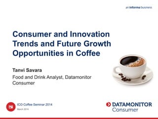 Consumer and Innovation
Trends and Future Growth
Opportunities in Coffee
Tanvi Savara
Food and Drink Analyst, Datamonitor
Consumer
March 2014
ICO Coffee Seminar 2014
 
