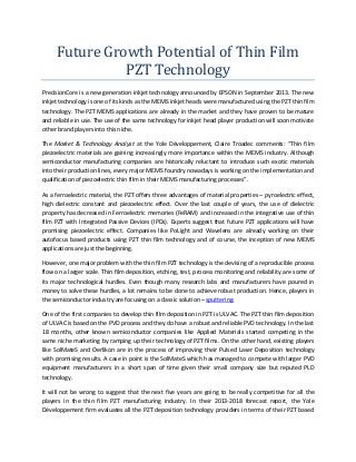 Future Growth Potential of Thin Film
PZT Technology
PrecisionCore is a new generation inkjet technology announced by EPSON in September 2013. The new
inkjet technology is one of its kinds as the MEMS inkjet heads were manufactured using the PZT thin film
technology. The PZT MEMS applications are already in the market and they have proven to be mature
and reliable in use. The use of the same technology for inkjet head player production will soon motivate
other brand players into this niche.
The Market & Technology Analyst at the Yole
, C air Tr ad c c
s: “Thi film
piezoelectric materials are gaining increasingly more importance within the MEMS industry. Although
semiconductor manufacturing companies are historically reluctant to introduce such exotic materials
into their production lines, every major MEMS foundry nowadays is working on the implementation and
qualification of piezoelectric thin film in their MEMS manufacturing processes”.
As a ferroelectric material, the PZT offers three advantages of material properties – pyroelectric effect,
high dielectric constant and piezoelectric effect. Over the last couple of years, the use of dielectric
property has decreased in Ferroelectric memories (FeRAM) and increased in the integrative use of thin
film PZT with Integrated Passive Devices (IPDs). Experts suggest that future PZT applications will have
promising piezoelectric effect. Companies like PoLight and Wavelens are already working on their
autofocus based products using PZT thin film technology and of course, the inception of new MEMS
applications are just the beginning.
However, one major problem with the thin film PZT technology is the devising of a reproducible process
flow on a larger scale. Thin film deposition, etching, test, process monitoring and reliability are some of
its major technological hurdles. Even though many research labs and manufacturers have poured in
money to solve these hurdles, a lot remains to be done to achieve robust production. Hence, players in
the semiconductor industry are focusing on a classic solution – sputtering.
One of the first companies to develop thin film deposition in PZT is ULVAC. The PZT thin film deposition
of ULVAC is based on the PVD process and they do have a robust and reliable PVD technology. In the last
18 months, other known semiconductor companies like Applied Materials started competing in the
same niche marketing by ramping up their technology of PZT films. On the other hand, existing players
like SolMateS and Oerlikon are in the process of improving their Pulsed Laser Deposition technology
with promising results. A case in point is the SolMateS which has managed to compete with larger PVD
equipment manufacturers in a short span of time given their small company size but reputed PLD
technology.
It will not be wrong to suggest that the next five years are going to be really competitive for all the
players in the thin film PZT manufacturing industry. In their 2013-2018 forecast report, the Yole
firm evaluates all the PZT deposition technology providers in terms of their PZT based

 