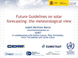 Future Guidelines on solar
forecasting: the meteorological view
Isabel Martínez Marco
imartinezm@aemet.es
AEMET
In collaboration with Emilio Cuevas, Pilar Fernández,
Enric Terradellas and Javier Calvo
 