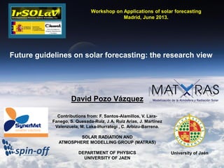 David Pozo Vázquez
Contributions from: F. Santos-Alamillos, V. Lara-
Fanego, S. Quesada-Ruiz, J.A. Ruiz Arias, J. Martínez
Valenzuela, M. Laka-Iñurrategi , C. Arbizu-Barrena.
SOLAR RADIATION AND
ATMOSPHERE MODELLING GROUP (MATRAS)
DEPARTMENT OF PHYSICS
UNIVERSITY OF JAEN
University of Jaén
Workshop on Applications of solar forecasting
Madrid, June 2013.
Future guidelines on solar forecasting: the research view
 