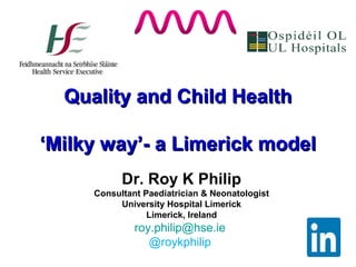 Quality and Child HealthQuality and Child Health
‘Milky way’- a Limerick model‘Milky way’- a Limerick model
Dr. Roy K Philip
Consultant Paediatrician & Neonatologist
University Hospital Limerick
Limerick, Ireland
roy.philip@hse.ie
@roykphilip
 