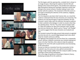 The film begins with the opening title, a metallic font is shown in
an image of space. Informing the audience that this film will
belong to the science fiction genre. The parallel score captures a
light heartedness feeling and resembles superhero movies that
belong to the marvel universe. Possibly making it seem more
familiar with the audience. The movement of the title zooms in
the hopes of drawing the attention of the audience, engaging
from the get go.
The first sequence uses basic shot/ reverse shot, as a result the
audience understand that the two characters are conversing. The
audience are mid way through an argument between the two
character’s which helps catch the attention forcing the audience
to listen carefully to the dialogue in order to uncover what they
are speaking about. The line “You never want to hangout with
us.” gives the audience an idea of his character traits, possibly
lazy and not a family man. Word’s such as “Honey” and “Buddy”
are used to suggest that the two characters are husband and
wife.
The constant crying of the baby present help present an agitated
tone but also acts as a sound bridge between each shot, which
helps for smooth continuous editing.
The lighting of the background uses lens flares for a noteworthy
reason. Director JJ Abrams commonly uses similarly looking lens
flares in his Star Trek films, this is done to help the audience
categorise this short film with visually familiar ones that belong
to the same genre.
A jump cut used as a transition from the conversation to the
husband’s nap, this jump cut is very upfront and provides a
change a huge change audibly, from the crying to sudden snoring
resulting in some humour being given.
This is the stage of equilibrium according to Todorov’s theory,
displaying everyday life to the audience.
 