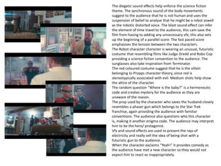 The diegetic sound effects help enforce the science fiction
theme. The synchronous sound of the body movements
suggest to the audience that he is not human and uses the
suspension of belief to analyse that he might be a robot aswell
as the robotic distorted voice. The blast sound effect can infer
the element of time travel to the audience, this cam save the
film from having to adding any unnecessary vfx, this also sets
up the beginning of a parallel score. The fast paced score
emphasises the tension between the two characters.
The Robot character character is wearing an unusual, futuristic
costume that resembling films like Judge Dredd and Robo Cop
providing a science fiction convention to the audience. The
sunglasses also take inspiration from Terminator.
The red coloured costume suggest that he is the villain
belonging to Propps character theory, since red is
stereotypically associated with evil. Medium shots help show
the attire of the character.
The random question “Where is the baby?” is a hermeneutic
code and creates mystery for the audience as they are
unaware of the reason.
The prop used by the character who saves the husband closely
resembles a phaser gun which belongs to the Star Trek
franchise, again providing the audience with familiar
conventions. The audience also questions who this character
is, making it another enigma code. The audience may interpret
him to be the hero/ protagonist.
Vfx and sound effects are used to present the rays of
electricity and really sell the idea of being shot with a
futuristic gun to the audience.
When the character exclaims “Yeah!” it provides comedy as
the audience have met a new character so they would not
expect him to react so inappropriately.
 