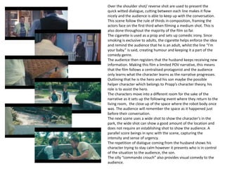 Over the shoulder shot/ reverse shot are used to present the
quick witted dialogue, cutting between each line makes it flow
nicely and the audience is able to keep up with the conversation.
This scene follow the rule of thirds in composition, framing the
actors face on the first third when filming a medium shot. This is
also done throughout the majority of the film so far.
The cigarette is used as a prop and sets up comedic irony. Since
smoking is exclusive to adults, the cigarette helps enforce the idea
and remind the audience that he is an adult, whilst the line “I’m
your baby.” is said, creating humour and keeping it a part of the
comedy genre.
The audience then registers that the husband keeps receiving new
information. Making this film a limited POV narrative, this means
that the film follows a centralised protagonist and the audience
only learns what the character learns as the narrative progresses.
Outlining that he is the hero and his son maybe the possible
helper character which belongs to Propp’s character theory, his
role is to assist the hero.
The characters move into a different room for the sake of the
narrative as it sets up the following event where they return to the
living room, the close up of the space where the robot body once
was. The audience will remember the space as it happened just
before their conversation.
The next scene uses a wide shot to show the character’s in the
park, the wide shot can show a good amount of the location and
does not require an establishing shot to show the audience. A
parallel score beings in sync with the scene, capturing the
intensity and sense of urgency.
The repetition of dialogue coming from the husband shows his
character trying to stay calm however it presents who is in control
of the situation to the audience, the son.
The silly “commando crouch” also provides visual comedy to the
audience.
 