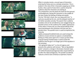 Often in comedy movies, unusual ways of characters
entering the frame acts as a comedy convention. This is
evident in the shot of the 2 characters popping out of the
bushes. Also a point of view shot is used to show the
audience what the characters are looking at.
The composition uses the plants for both the fore ground
and background, having the characters in the middle of
the two creates the feeling of hiding and stealth.
The line “Oh that’s chuck, she runs away with him.” is
said very casually by the son, and the delayed reaction of
the father provides comedy. The speech then suddenly
escalates and can be considered as over exaggerating can
provide humour to the audience.The sudden appearance
of the villain in frame sets up a fast paced editing of the
squirming between the characters and also sets up a
parallel score. The parallel score is used to emphasise the
intensity.
Tightly composed handheld shots are used to keep the
audience at ease and also to capture a clusterphobic
feeling as if they were apart of it. A close up shot of the
prop gun being smacked away is used to show the
audience that the gun is no longer part of the equation in
the narrative.
“He’s going for baby me!” is a line of urgency and
presents the audience with tension. “Not on big daddy’s
watch.” presents a change in the known character type,
the Father/Husband (protagonist) takes responsibility to
go after the robot (antagonist). The parallel soundtrack
captures a heroic tone similarly to superhero movies.
 