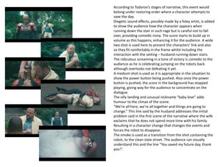 According to Todorov’s stages of narrative, this event would
belong under restoring order where a character attempts to
save the day.
Diegetic sound effects, possibly made by a foley artist, is added
to show the audience how the character appears when
running down the stair in such rage but is careful not to fall
over, providing comedic irony. The score starts to build up in
volume as this happens, enhancing it for the audience. A wide
two shot is used here to present the characters’ link and also
so they fit comfortably in the frame whilst including the
interaction with the setting – husband running down stairs.
The ridiculous screaming in a tone of victory is comedic to the
audience as he is celebrating jumping on the robots back
although overlooks not defeating it yet.
A medium shot is used as it is appropriate in the situation to
show the power button being pushed. Also once the power
button is pushed, the score in the background has stopped
playing, giving way for the audience to concentrate on the
dialogue.
The silly landing and unusual nickname “baby love” adds
humour to the climax of the scene.
“We’re all here, we’re all together and things are going to
change.” This line said by the husband addresses the initial
problem said in the first scene of the narrative where the wife
exclaims that he does not spend more time with his family.
Resulting in a character change that changes the events and
forces the robot to disappear.
The smoke is used as a transition from the shot containing the
robot, to the clean slate street. The audience can visually
understand this and the line “You saved my future day, thank
you!”.
 