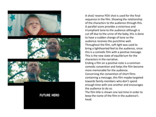 A shot/ reverse POV shot is used for the final
sequence in the film. Showing the relationship
of the characters to the audience through this.
A parallel score provides a victorious and
triumphant tone to the audience although is
cut off due to the urine of the baby, this is done
to have a sudden change of tone so the
audience receives the punchline well.
Throughout the film, soft light was used to
bring a lighthearted feel to the audience, since
this is a comedic film with a positive message.
This is the new state of equilibrium for the
characters in the narrative.
Ending a film on a positive note is a common
comedic convention and helps the film become
more memorable for the audience.
Concerning the convention of short films
containing a message, this film maybe targeted
towards family members who don’t spend
enough time with one another and encourages
the audience to do so.
The film title is shown one last time in order to
keep the name of the film in the audience’s
head.
 