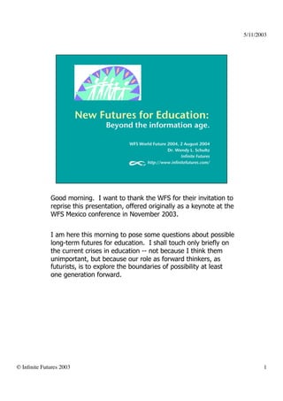5/11/2003	





               Good morning. I want to thank the WFS for their invitation to
               reprise this presentation, offered originally as a keynote at the
               WFS Mexico conference in November 2003.


               I am here this morning to pose some questions about possible
               long-term futures for education. I shall touch only briefly on
               the current crises in education -- not because I think them
               unimportant, but because our role as forward thinkers, as
               futurists, is to explore the boundaries of possibility at least
               one generation forward.




© Inﬁnite Futures 2003	

                                                                    1	

 