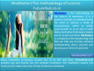 Meditation|The methodology of science -
FutureHub.co.in
Meditation is the methodology of
the science of awareness. It is a
practice in which an individual trains
the mind or induces a mode of
consciousness, either to realize
some benefit or as an end in itself.
Many meditative techniques require
one to sit still and silent. Meditation
is a simple but life-transforming skill
that can help you to relax, enhance
understanding about yourself and
develop your inherent potential.
Many meditative techniques require one to sit still and silent. FutureHub.co.in
provides you and teaches you the complex meditation. Our meditation experts will
teach you the steps and tricks of how to become meditative.
www.futurehub.co.in
 