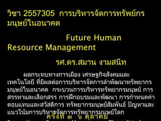วิชา 2557305 การบริหารจัดการทรัพย์กร
มนุษย์ในอนาคต
Future Human
Resource Management
รศ.ดร.สมาน งามสนิท
ผลกระทบทางการเมือง เศรษฐกิจสังคมและ
เทคโนโลยี ที่มีผลต่อการบริหารจัดการลำาพัฒนาทรัพยากร
มนุษย์ในอนาคต กระบวนการบริหารทรัพยากรมนุษย์ การ
สรรหาและเลือกสรร การฝึกอบรมและพัฒนา การกำาหนดค่า
ตอบแทนและสวัสดิการ ทรัพยากรมนุษย์สัมพันธ์ ปัญหาและ
แนวโน้มการบริหารจัดการทรัพยากรมนุษย์โลก
ครั้งที่ ๓ ๖ ตุลาคม
 
