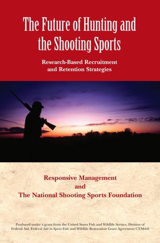 The Future of Hunting and the Shooting Sports
                                                                                                                                        The Future of Hunting and
                                                                                                                                           the Shooting Sports
                                                                                                                                                    Research-Based Recruitment
                                                                                                                                                     and Retention Strategies




                                                                                                                                             Responsive Management
                                                                                                                                                      and
                                                                                                                                     The National Shooting Sports Foundation



11 Mile Hill Road, Newtown, CT 06470 • Phone: 203-426-1320 • Fax: 203-426-1087                                                     Produced under a grant from the United States Fish and Wildlife Service, Division of
                                www.nssf.org                                                                                     Federal Aid, Federal Aid in Sport Fish and Wildlife Restoration Grant Agreement CT-M-6-0
 