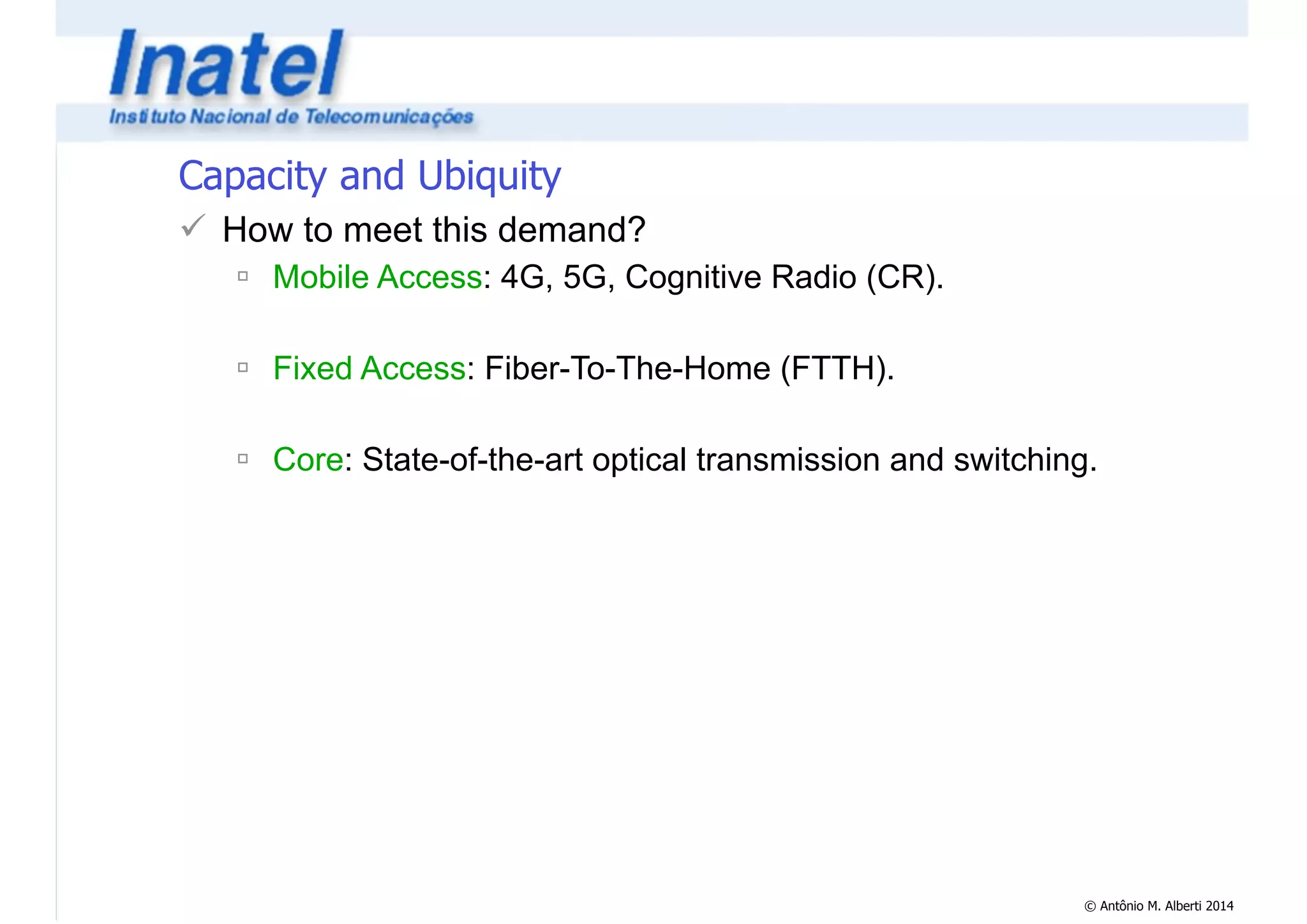 © Antônio M. Alberti 2014 
Capacity and Ubiquity 
! How to meet this demand? 
" Mobile Access: 4G, 5G, Cognitive Radio (CR). 
! 
" Fixed Access: Fiber-To-The-Home (FTTH). 
! 
" Core: State-of-the-art optical transmission and switching. 
 
