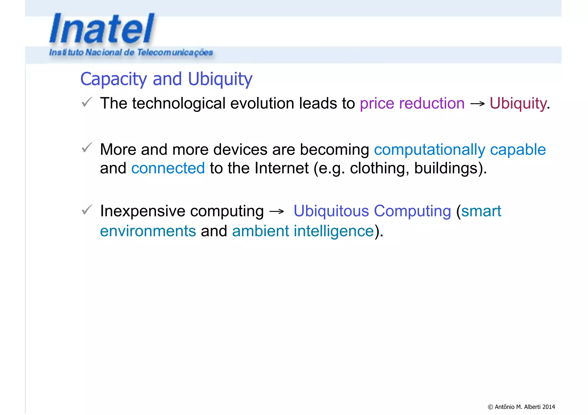 Capacity and Ubiquity 
! The technological evolution leads to price reduction → Ubiquity. 
© Antônio M. Alberti 2014 
! 
! More and more devices are becoming computationally capable 
and connected to the Internet (e.g. clothing, buildings). 
! 
! Inexpensive computing → Ubiquitous Computing (smart 
environments and ambient intelligence). 
 