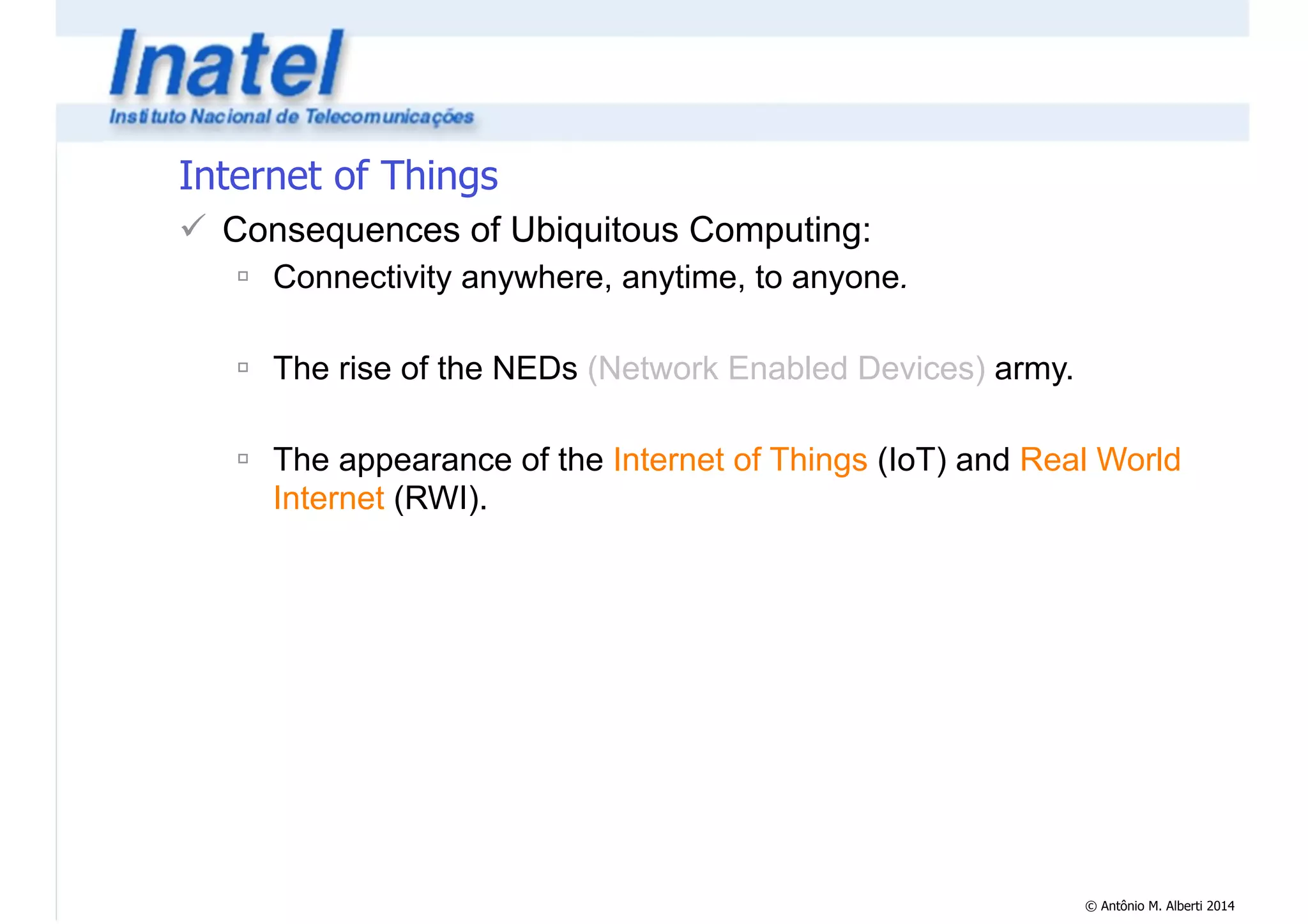 © Antônio M. Alberti 2014 
Internet of Things 
! Consequences of Ubiquitous Computing: 
" Connectivity anywhere, anytime, to anyone. 
! 
" The rise of the NEDs (Network Enabled Devices) army. 
! 
" The appearance of the Internet of Things (IoT) and Real World 
Internet (RWI). 
 