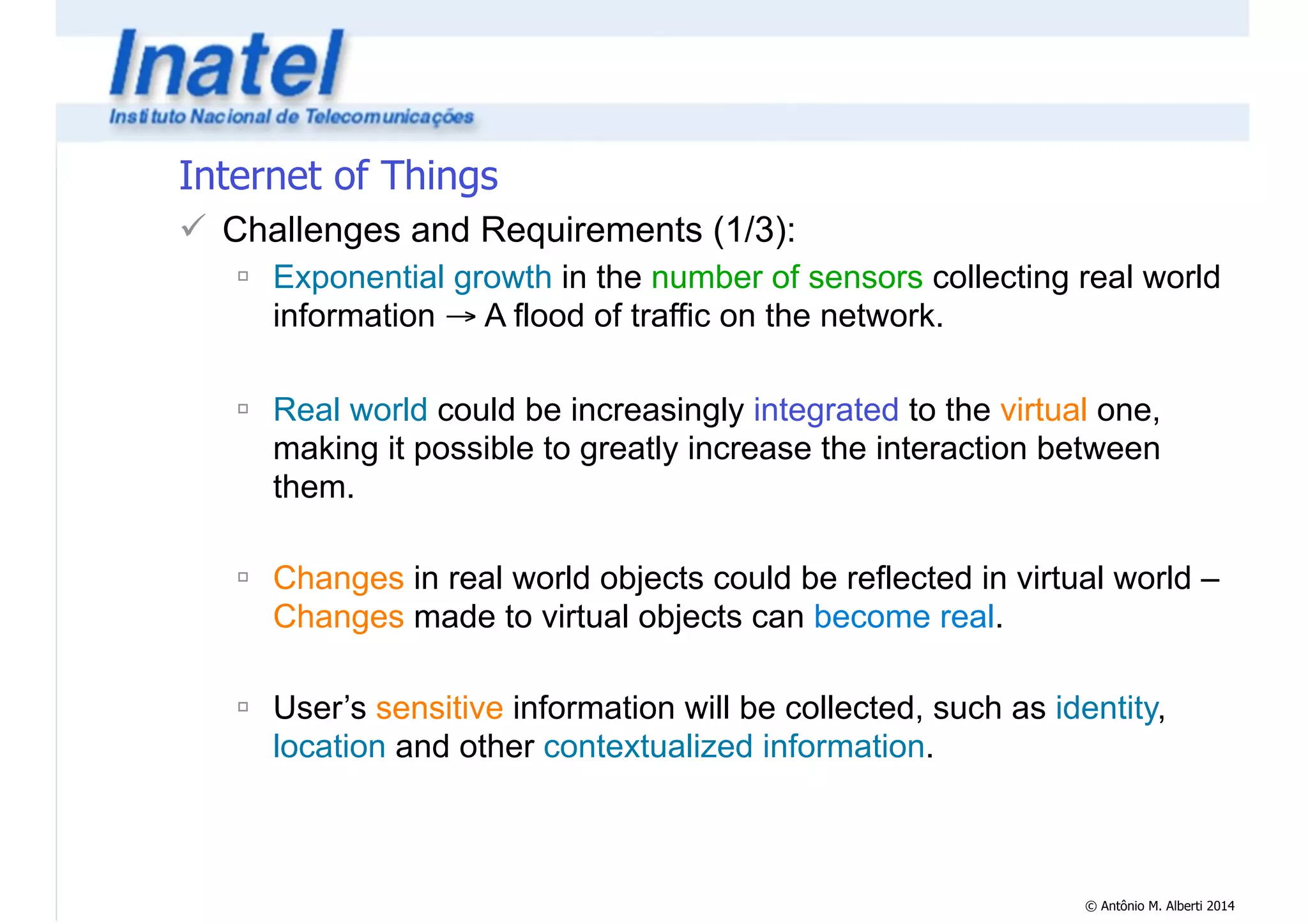 © Antônio M. Alberti 2014 
Internet of Things 
! Challenges and Requirements (1/3): 
" Exponential growth in the number of sensors collecting real world 
information → A flood of traffic on the network. 
! 
" Real world could be increasingly integrated to the virtual one, 
making it possible to greatly increase the interaction between 
them. 
! 
" Changes in real world objects could be reflected in virtual world – 
Changes made to virtual objects can become real. 
! 
" User’s sensitive information will be collected, such as identity, 
location and other contextualized information. 
 