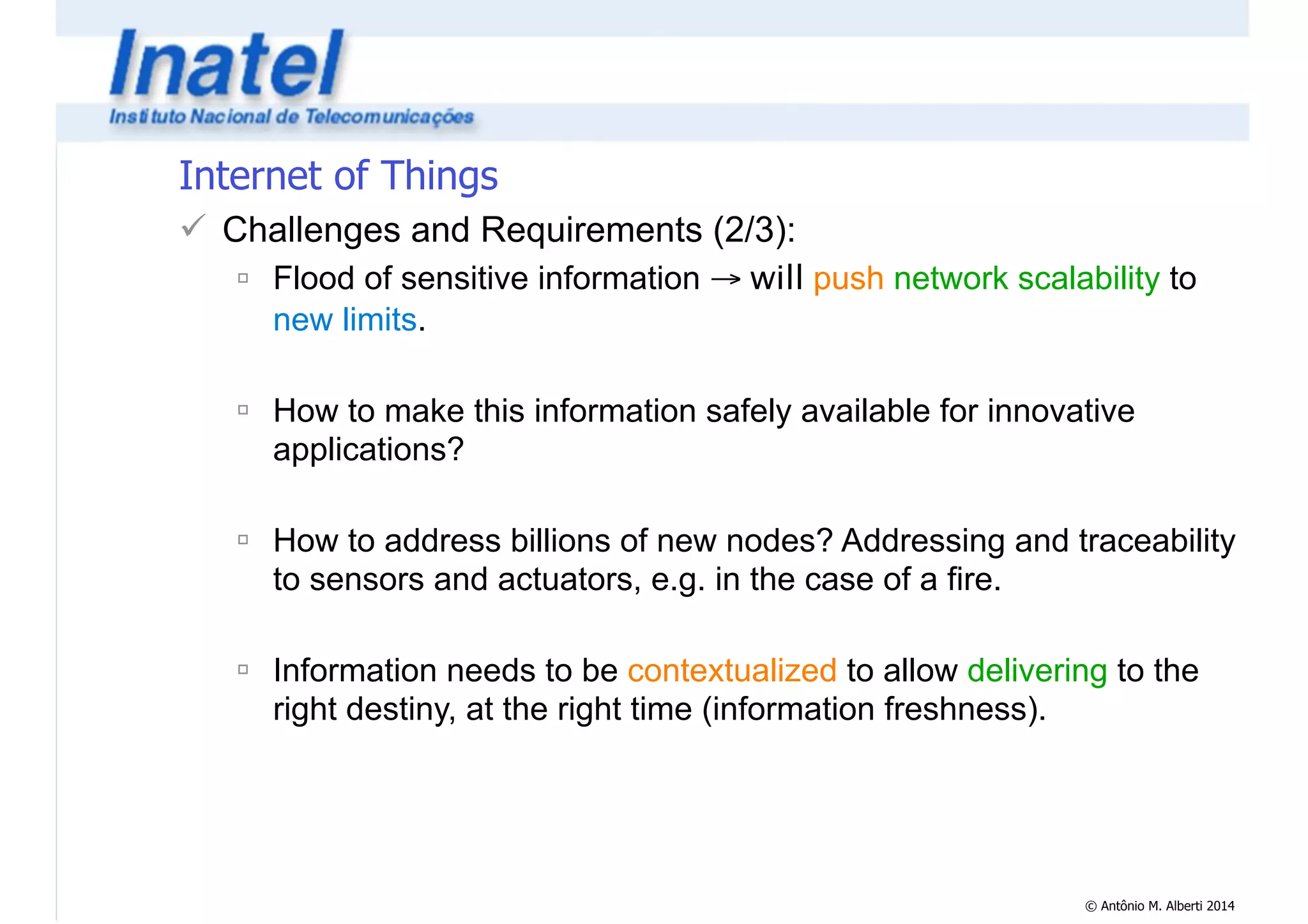 © Antônio M. Alberti 2014 
Internet of Things 
! Challenges and Requirements (2/3): 
" Flood of sensitive information → will push network scalability to 
new limits. 
! 
" How to make this information safely available for innovative 
applications? 
! 
" How to address billions of new nodes? Addressing and traceability 
to sensors and actuators, e.g. in the case of a fire. 
! 
" Information needs to be contextualized to allow delivering to the 
right destiny, at the right time (information freshness). 
 