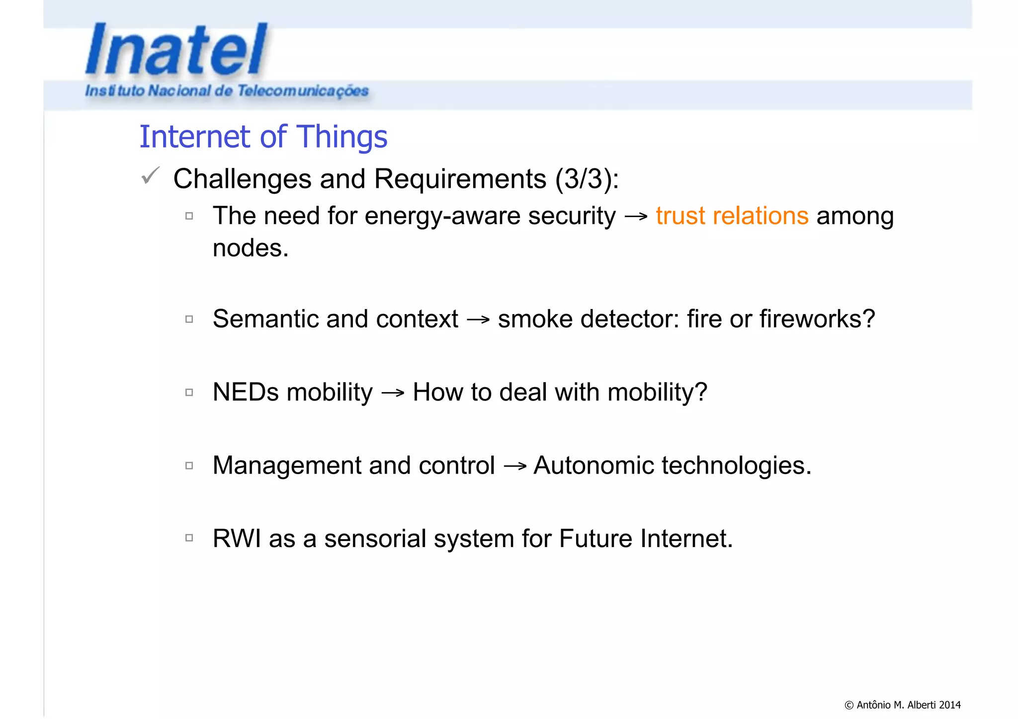 © Antônio M. Alberti 2014 
Internet of Things 
! Challenges and Requirements (3/3): 
" The need for energy-aware security → trust relations among 
nodes. 
! 
" Semantic and context → smoke detector: fire or fireworks? 
! 
" NEDs mobility → How to deal with mobility? 
! 
" Management and control → Autonomic technologies. 
! 
" RWI as a sensorial system for Future Internet. 
 