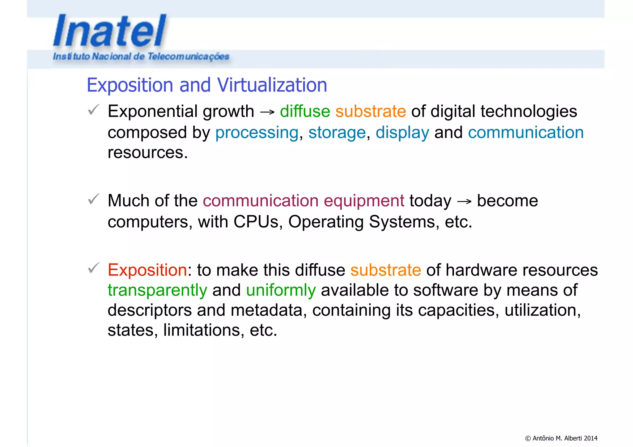 Exposition and Virtualization 
! Exponential growth → diffuse substrate of digital technologies 
composed by processing, storage, display and communication 
resources. 
© Antônio M. Alberti 2014 
! 
! Much of the communication equipment today → become 
computers, with CPUs, Operating Systems, etc. 
! 
! Exposition: to make this diffuse substrate of hardware resources 
transparently and uniformly available to software by means of 
descriptors and metadata, containing its capacities, utilization, 
states, limitations, etc. 
 