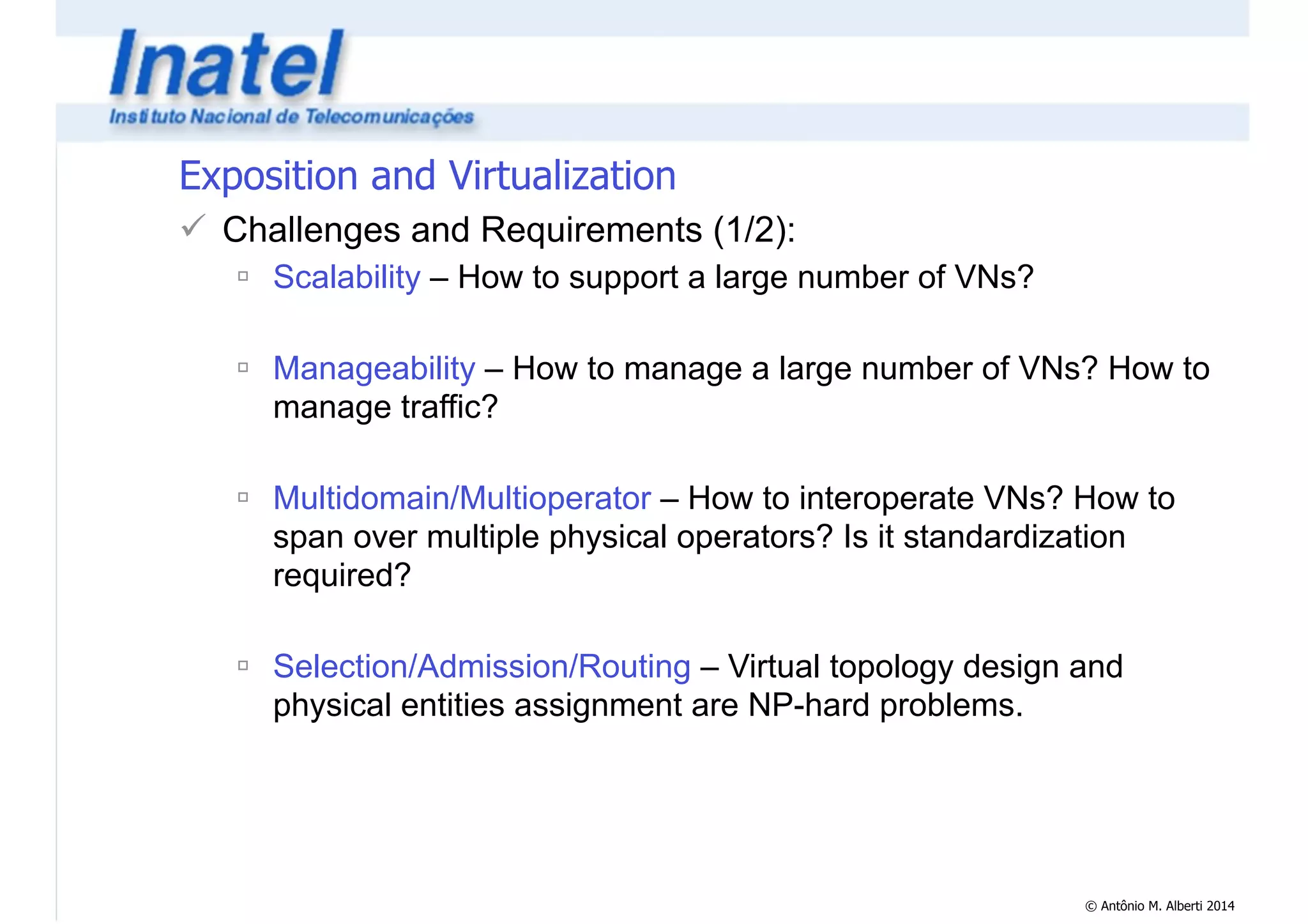 © Antônio M. Alberti 2014 
Exposition and Virtualization 
! Challenges and Requirements (1/2): 
" Scalability – How to support a large number of VNs? 
! 
" Manageability – How to manage a large number of VNs? How to 
manage traffic? 
! 
" Multidomain/Multioperator – How to interoperate VNs? How to 
span over multiple physical operators? Is it standardization 
required? 
! 
" Selection/Admission/Routing – Virtual topology design and 
physical entities assignment are NP-hard problems. 
 