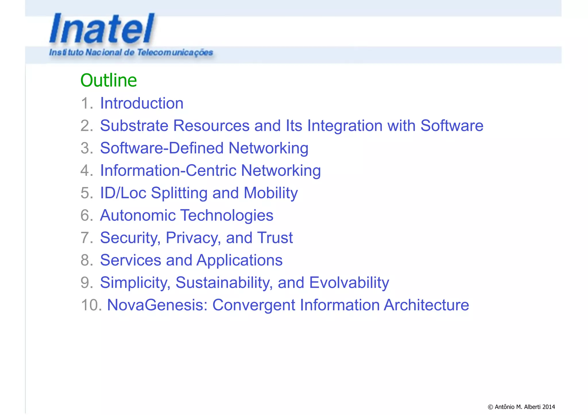 © Antônio M. Alberti 2014 
Outline 
1. Introduction 
2. Substrate Resources and Its Integration with Software 
3. Software-Defined Networking 
4. Information-Centric Networking 
5. ID/Loc Splitting and Mobility 
6. Autonomic Technologies 
7. Security, Privacy, and Trust 
8. Services and Applications 
9. Simplicity, Sustainability, and Evolvability 
10. NovaGenesis: Convergent Information Architecture 
 