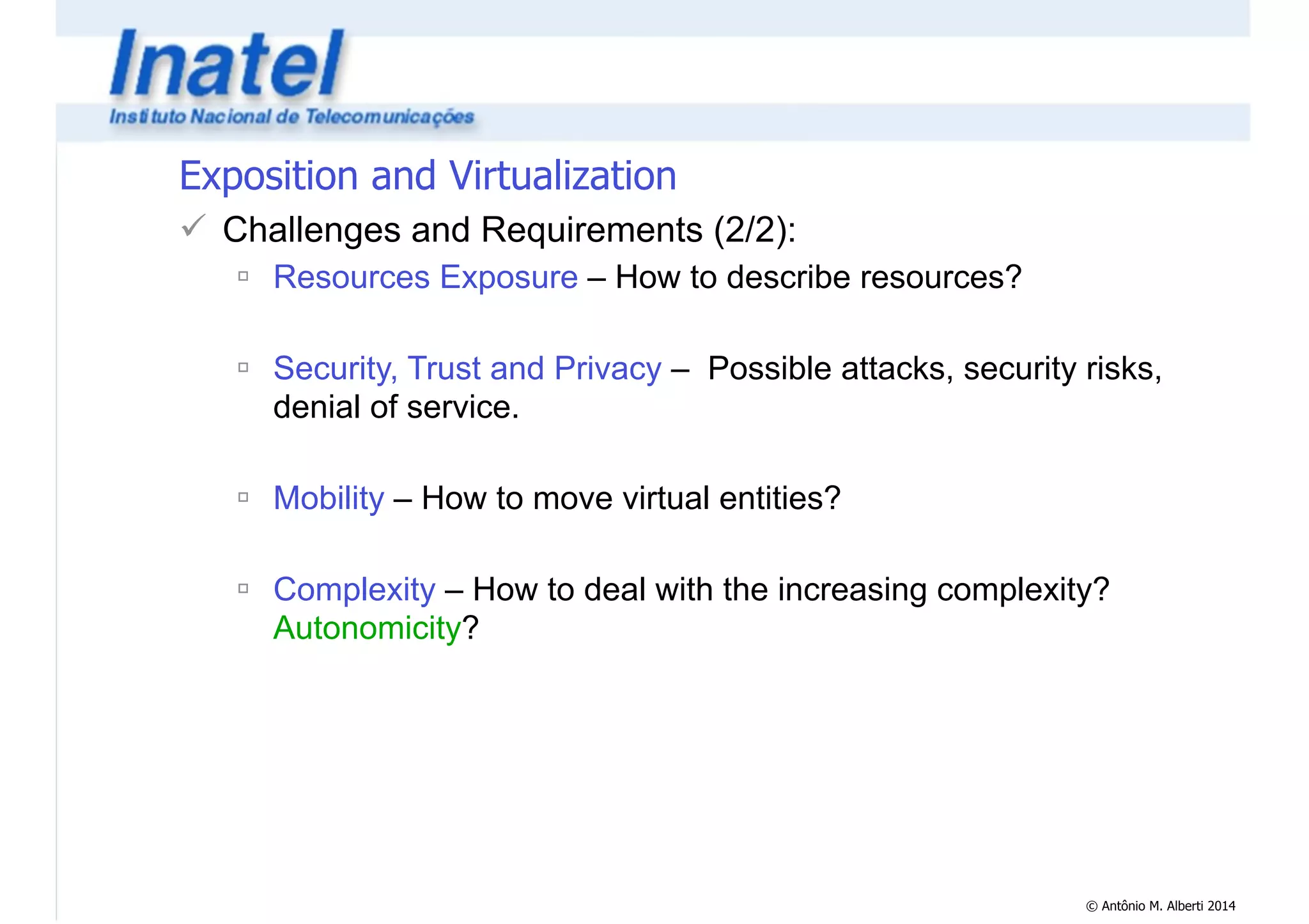© Antônio M. Alberti 2014 
Exposition and Virtualization 
! Challenges and Requirements (2/2): 
" Resources Exposure – How to describe resources? 
! 
" Security, Trust and Privacy – Possible attacks, security risks, 
denial of service. 
! 
" Mobility – How to move virtual entities? 
! 
" Complexity – How to deal with the increasing complexity? 
Autonomicity? 
 
