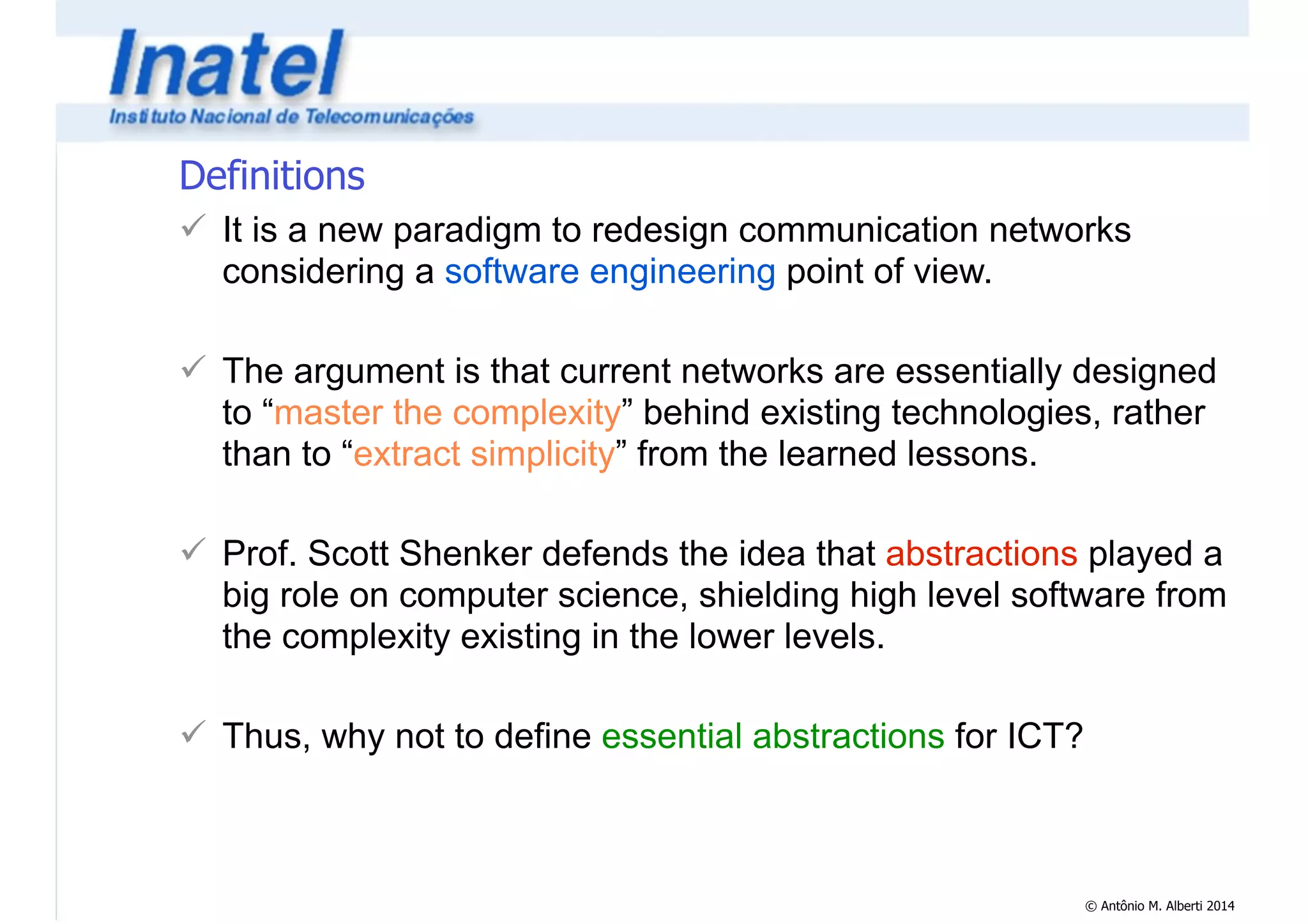 Definitions 
! It is a new paradigm to redesign communication networks 
considering a software engineering point of view. 
© Antônio M. Alberti 2014 
! 
! The argument is that current networks are essentially designed 
to “master the complexity” behind existing technologies, rather 
than to “extract simplicity” from the learned lessons. 
! 
! Prof. Scott Shenker defends the idea that abstractions played a 
big role on computer science, shielding high level software from 
the complexity existing in the lower levels. 
! 
! Thus, why not to define essential abstractions for ICT? 
 