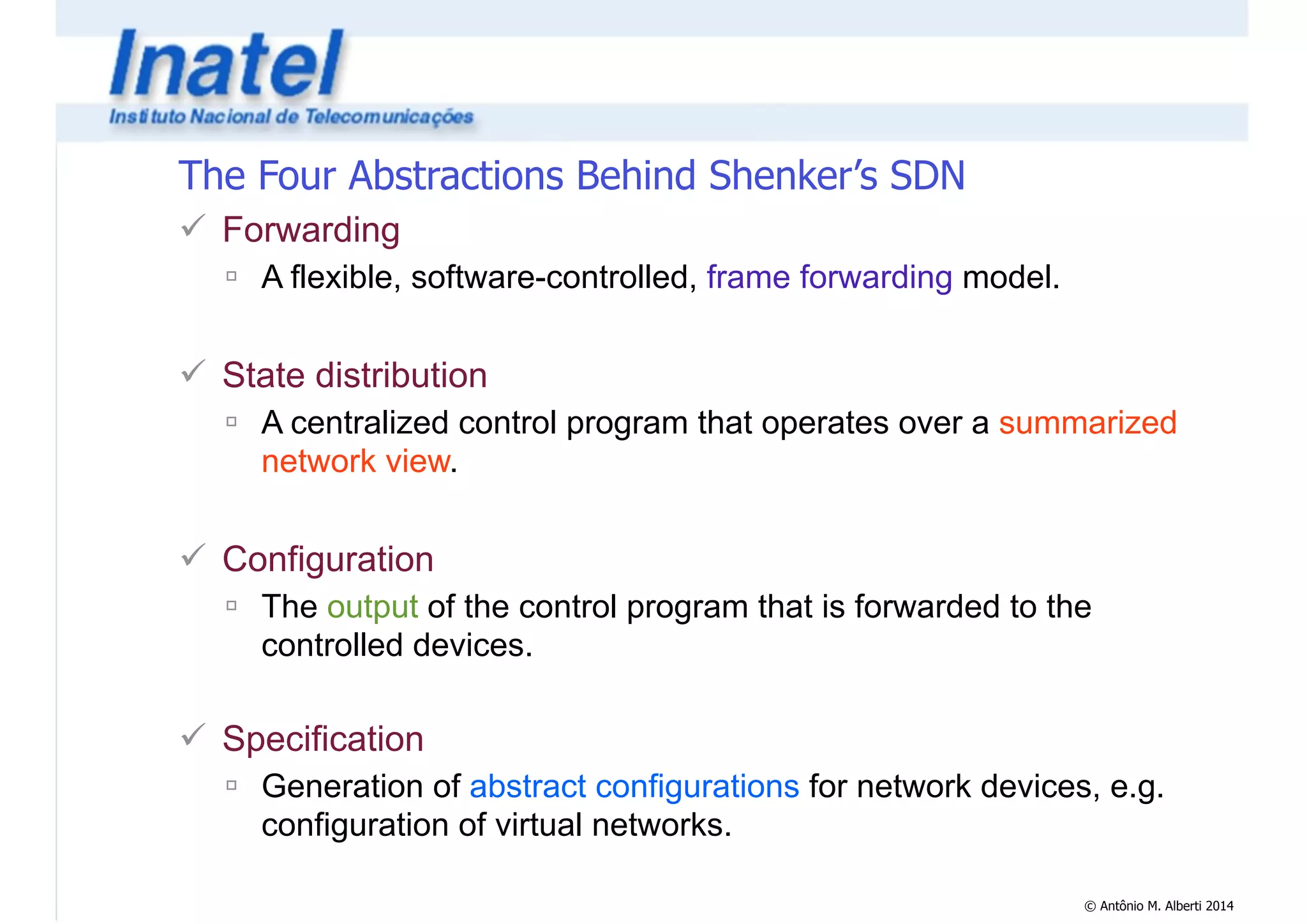 © Antônio M. Alberti 2014 
The Four Abstractions Behind Shenker’s SDN 
! Forwarding 
" A flexible, software-controlled, frame forwarding model. 
! 
! State distribution 
" A centralized control program that operates over a summarized 
network view. 
! 
! Configuration 
" The output of the control program that is forwarded to the 
controlled devices. 
! 
! Specification 
" Generation of abstract configurations for network devices, e.g. 
configuration of virtual networks. 
 