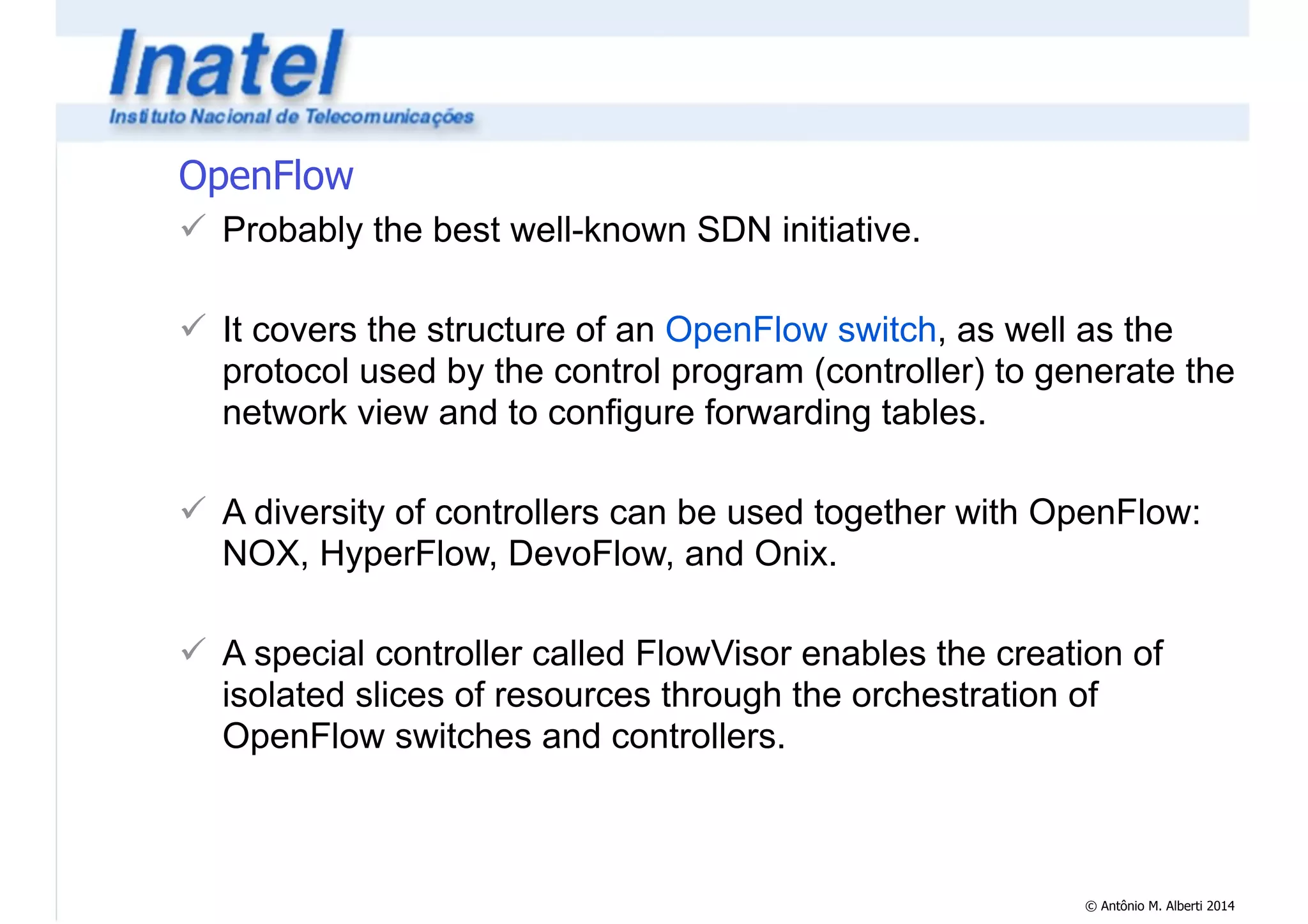 © Antônio M. Alberti 2014 
OpenFlow 
! Probably the best well-known SDN initiative. 
! 
! It covers the structure of an OpenFlow switch, as well as the 
protocol used by the control program (controller) to generate the 
network view and to configure forwarding tables. 
! 
! A diversity of controllers can be used together with OpenFlow: 
NOX, HyperFlow, DevoFlow, and Onix. 
! 
! A special controller called FlowVisor enables the creation of 
isolated slices of resources through the orchestration of 
OpenFlow switches and controllers. 
 