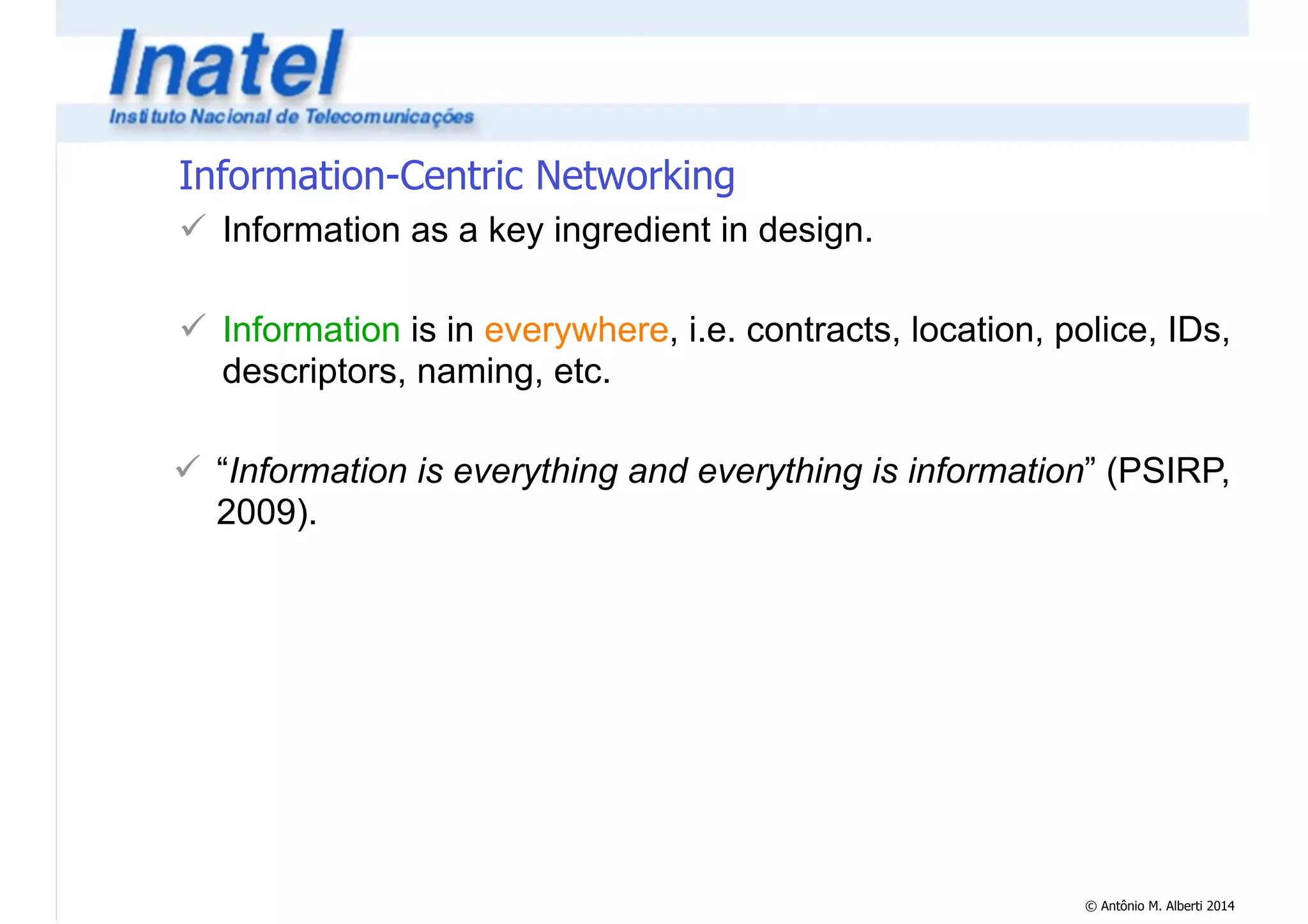 © Antônio M. Alberti 2014 
Information-Centric Networking 
! Information as a key ingredient in design. 
! 
! Information is in everywhere, i.e. contracts, location, police, IDs, 
descriptors, naming, etc. 
! 
! “Information is everything and everything is information” (PSIRP, 
2009). 
 