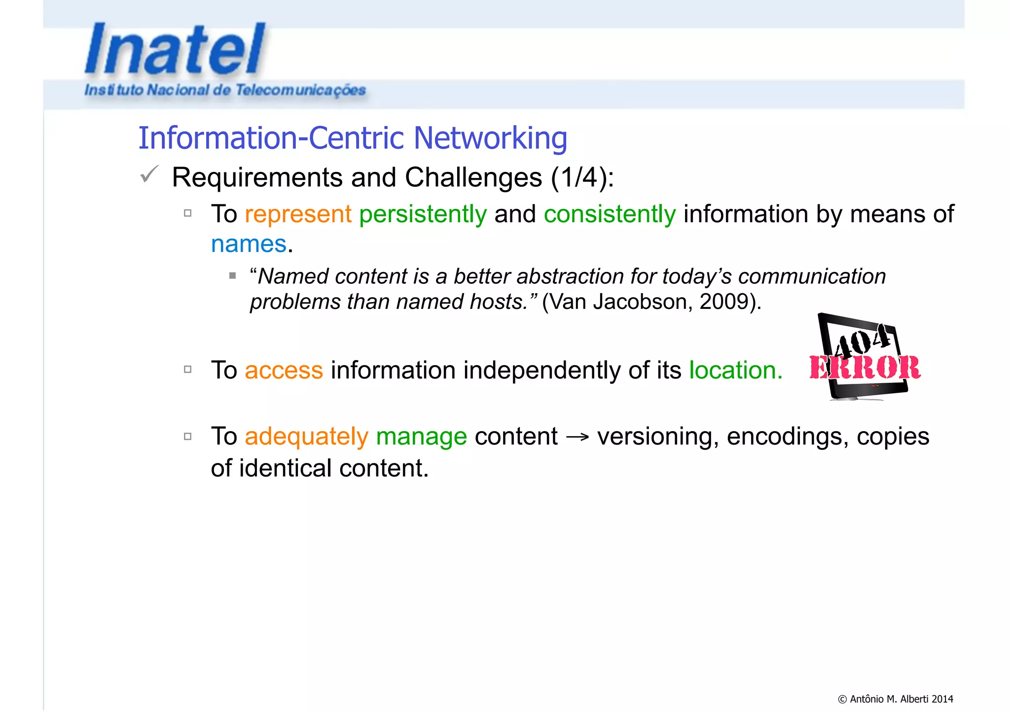 © Antônio M. Alberti 2014 
Information-Centric Networking 
! Requirements and Challenges (1/4): 
" To represent persistently and consistently information by means of 
names. 
# “Named content is a better abstraction for today’s communication 
problems than named hosts.” (Van Jacobson, 2009). 
! 
" To access information independently of its location. 
! 
" To adequately manage content → versioning, encodings, copies 
of identical content. 
 