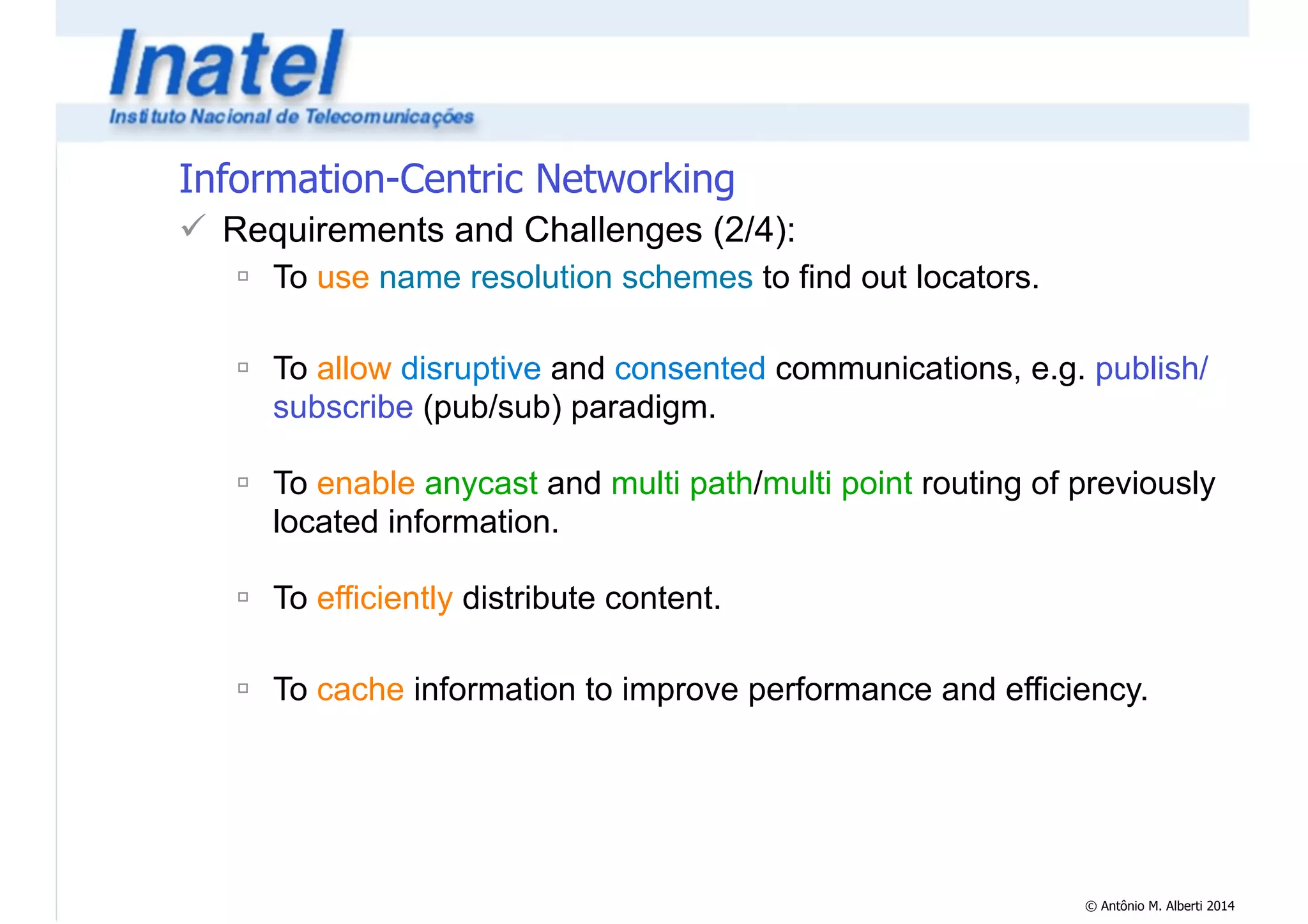 © Antônio M. Alberti 2014 
Information-Centric Networking 
! Requirements and Challenges (2/4): 
" To use name resolution schemes to find out locators. 
! 
" To allow disruptive and consented communications, e.g. publish/ 
subscribe (pub/sub) paradigm. 
! 
" To enable anycast and multi path/multi point routing of previously 
located information. 
! 
" To efficiently distribute content. 
! 
" To cache information to improve performance and efficiency. 
 