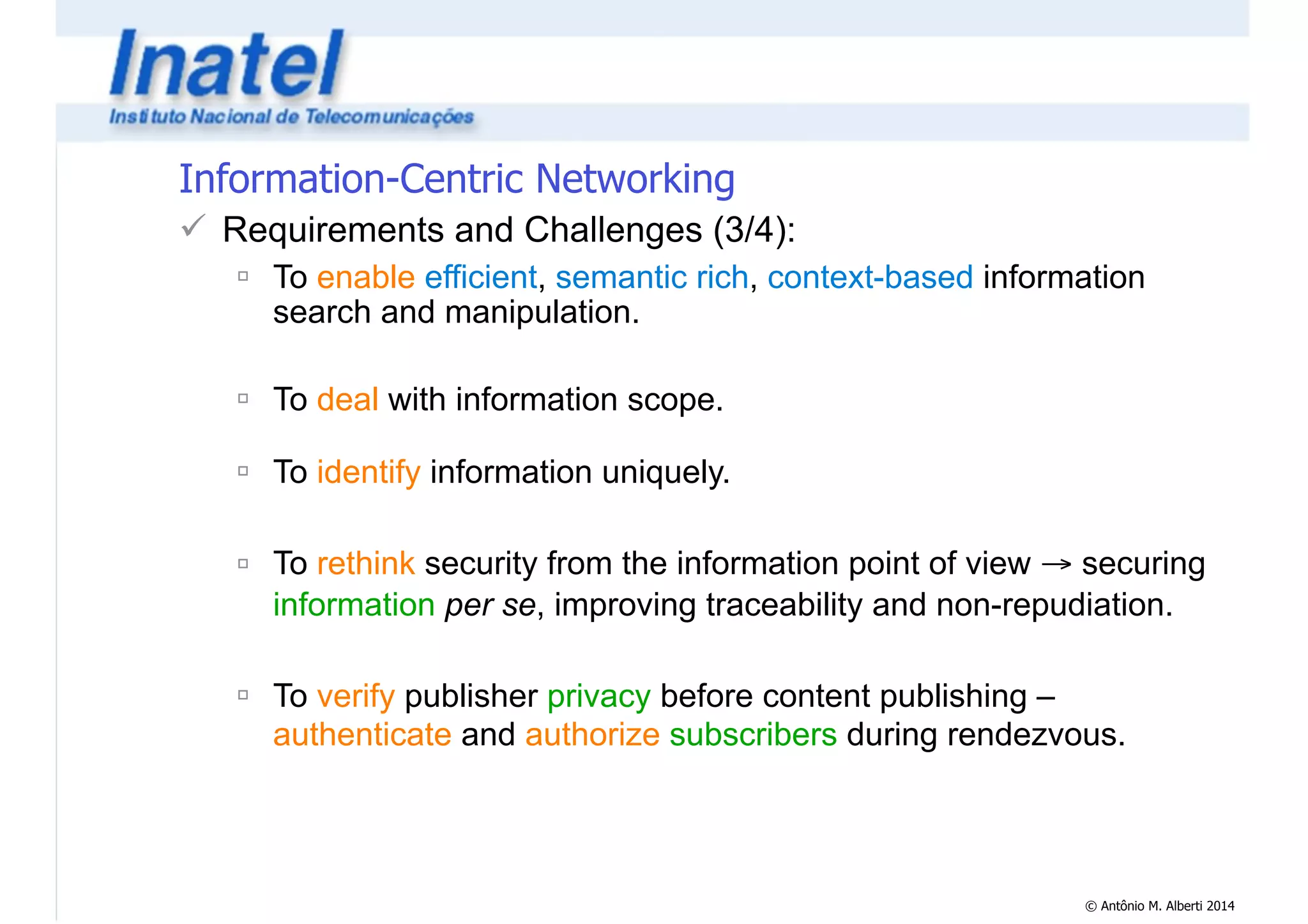 © Antônio M. Alberti 2014 
Information-Centric Networking 
! Requirements and Challenges (3/4): 
" To enable efficient, semantic rich, context-based information 
search and manipulation. 
! 
" To deal with information scope. 
! 
" To identify information uniquely. 
! 
" To rethink security from the information point of view → securing 
information per se, improving traceability and non-repudiation. 
! 
" To verify publisher privacy before content publishing – 
authenticate and authorize subscribers during rendezvous. 
 