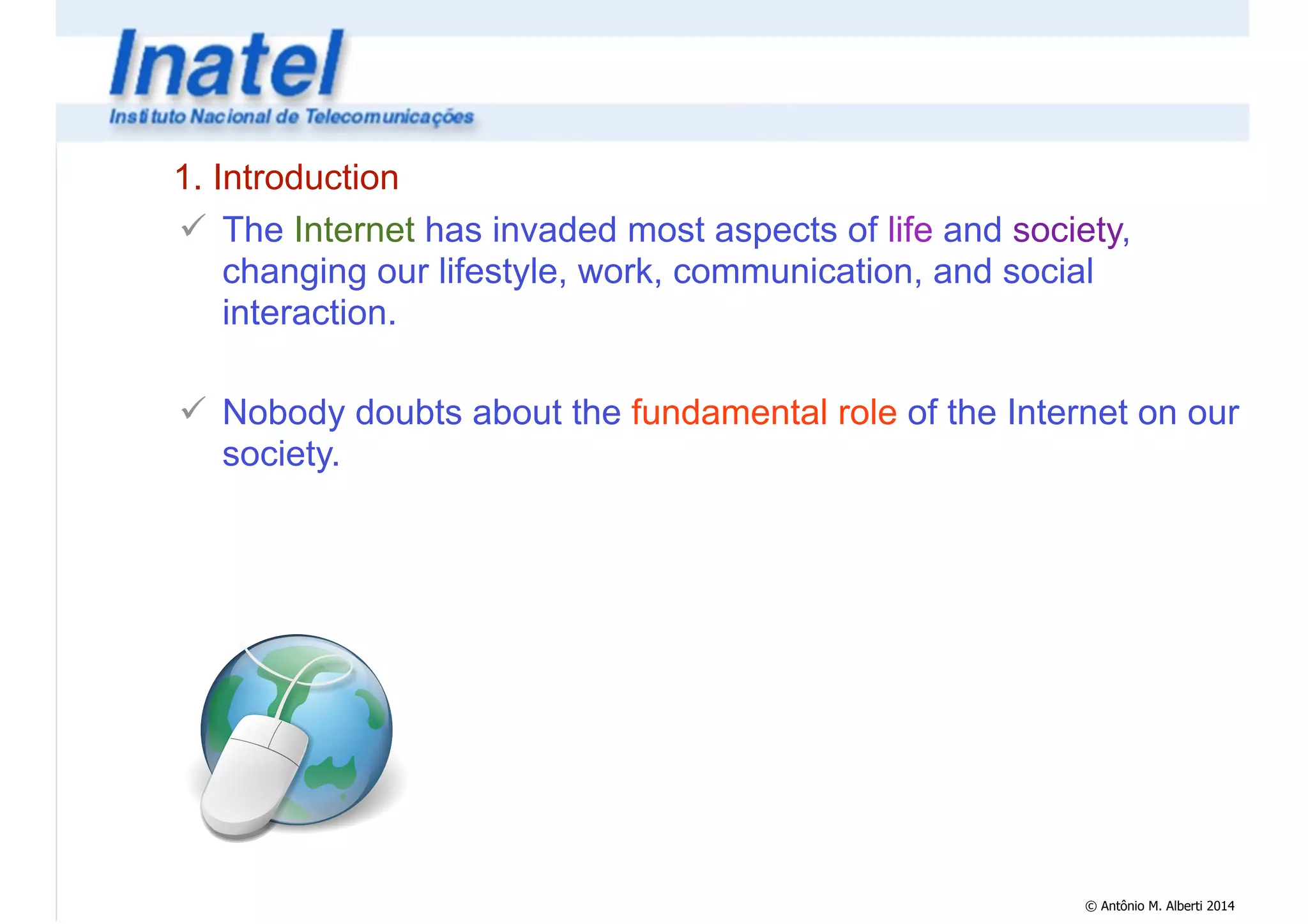 1. Introduction 
! The Internet has invaded most aspects of life and society, 
changing our lifestyle, work, communication, and social 
interaction. 
! 
! Nobody doubts about the fundamental role of the Internet on our 
society. 
© Antônio M. Alberti 2014 
 