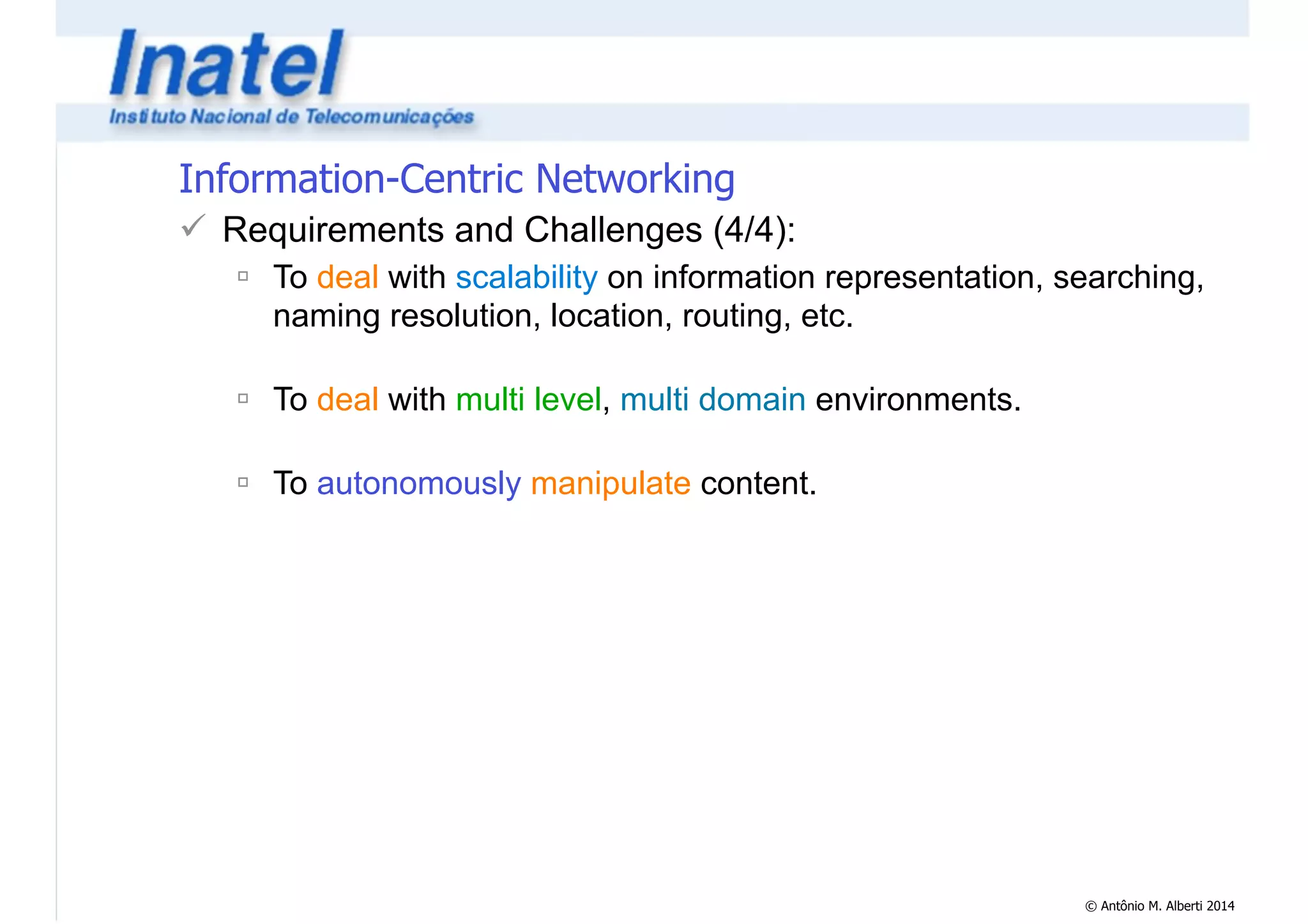 © Antônio M. Alberti 2014 
Information-Centric Networking 
! Requirements and Challenges (4/4): 
" To deal with scalability on information representation, searching, 
naming resolution, location, routing, etc. 
! 
" To deal with multi level, multi domain environments. 
! 
" To autonomously manipulate content. 
 