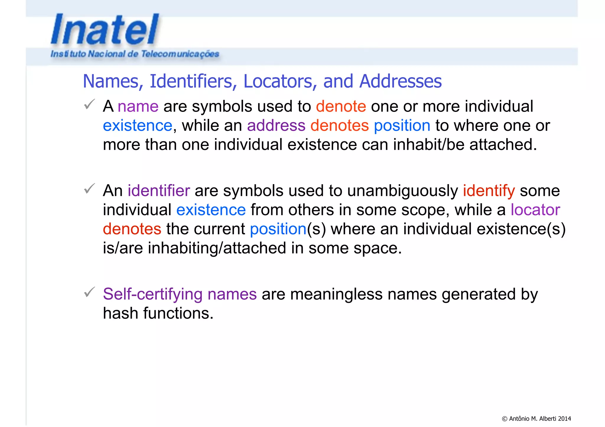 Names, Identifiers, Locators, and Addresses 
! A name are symbols used to denote one or more individual 
existence, while an address denotes position to where one or 
more than one individual existence can inhabit/be attached. 
© Antônio M. Alberti 2014 
! 
! An identifier are symbols used to unambiguously identify some 
individual existence from others in some scope, while a locator 
denotes the current position(s) where an individual existence(s) 
is/are inhabiting/attached in some space. 
! 
! Self-certifying names are meaningless names generated by 
hash functions. 
 