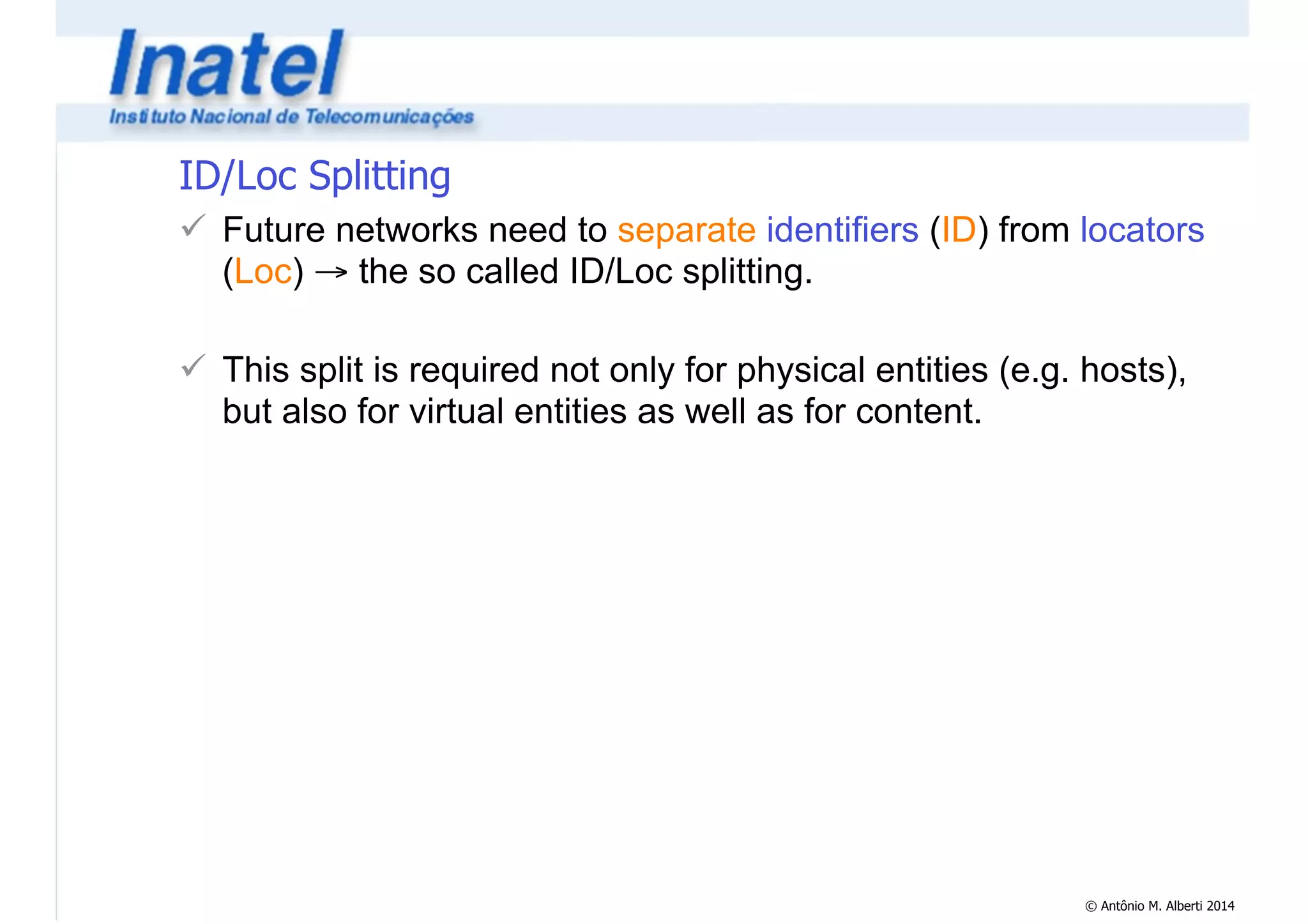 ID/Loc Splitting 
! Future networks need to separate identifiers (ID) from locators 
(Loc) → the so called ID/Loc splitting. 
© Antônio M. Alberti 2014 
! 
! This split is required not only for physical entities (e.g. hosts), 
but also for virtual entities as well as for content. 
 