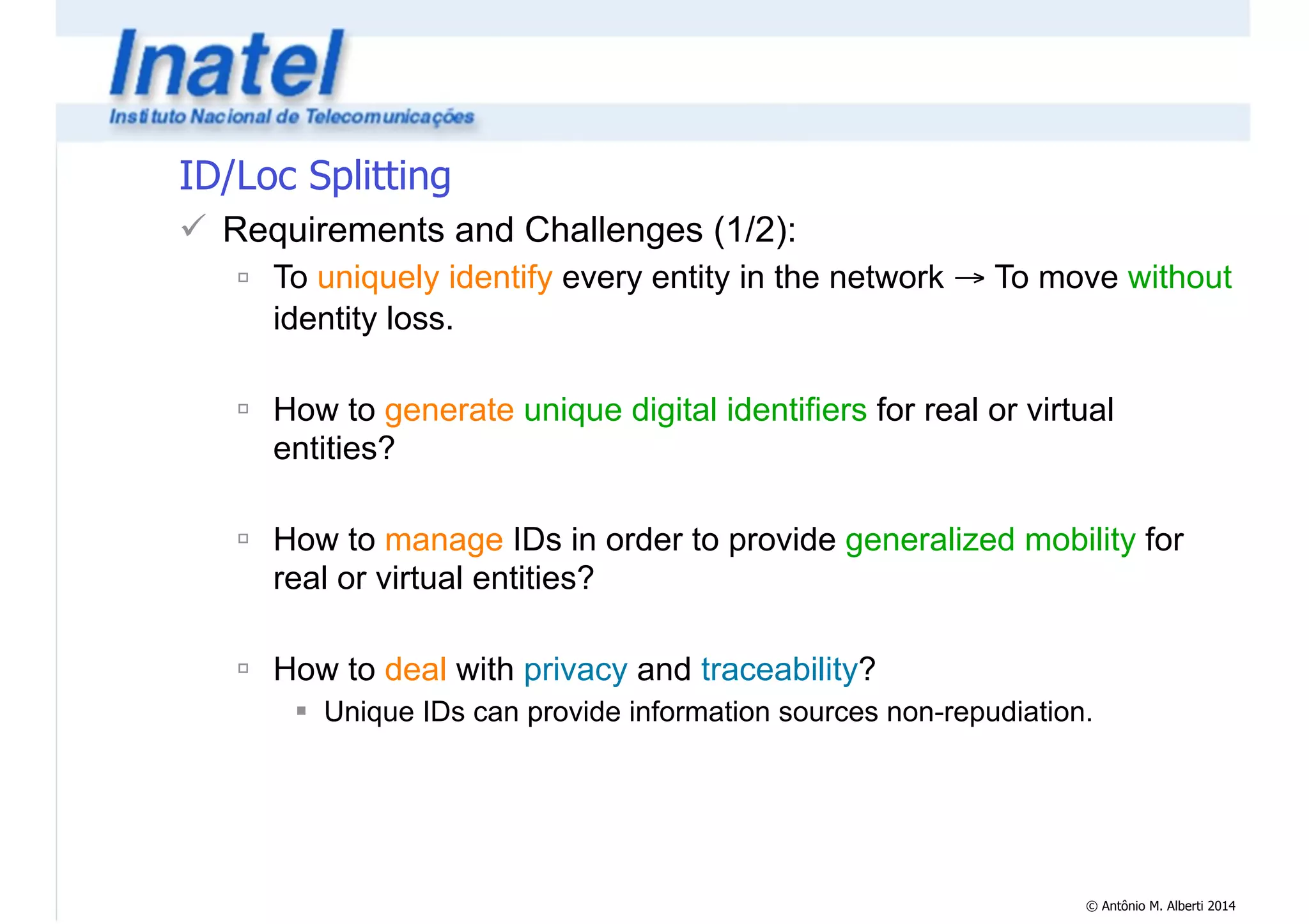 © Antônio M. Alberti 2014 
ID/Loc Splitting 
! Requirements and Challenges (1/2): 
" To uniquely identify every entity in the network → To move without 
identity loss. 
! 
" How to generate unique digital identifiers for real or virtual 
entities? 
! 
" How to manage IDs in order to provide generalized mobility for 
real or virtual entities? 
! 
" How to deal with privacy and traceability? 
# Unique IDs can provide information sources non-repudiation. 
 