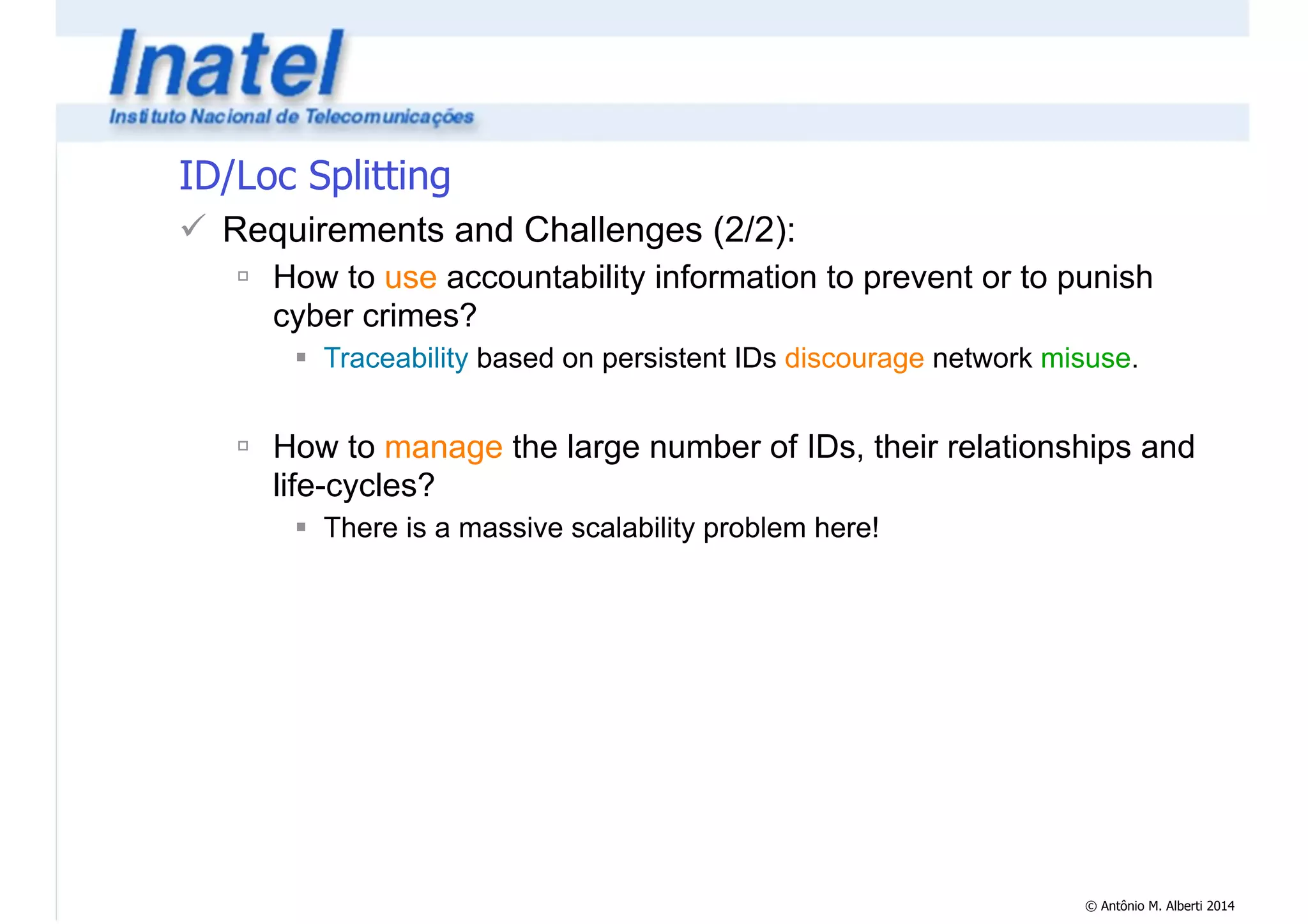 © Antônio M. Alberti 2014 
ID/Loc Splitting 
! Requirements and Challenges (2/2): 
" How to use accountability information to prevent or to punish 
cyber crimes? 
# Traceability based on persistent IDs discourage network misuse. 
! 
" How to manage the large number of IDs, their relationships and 
life-cycles? 
# There is a massive scalability problem here! 
 