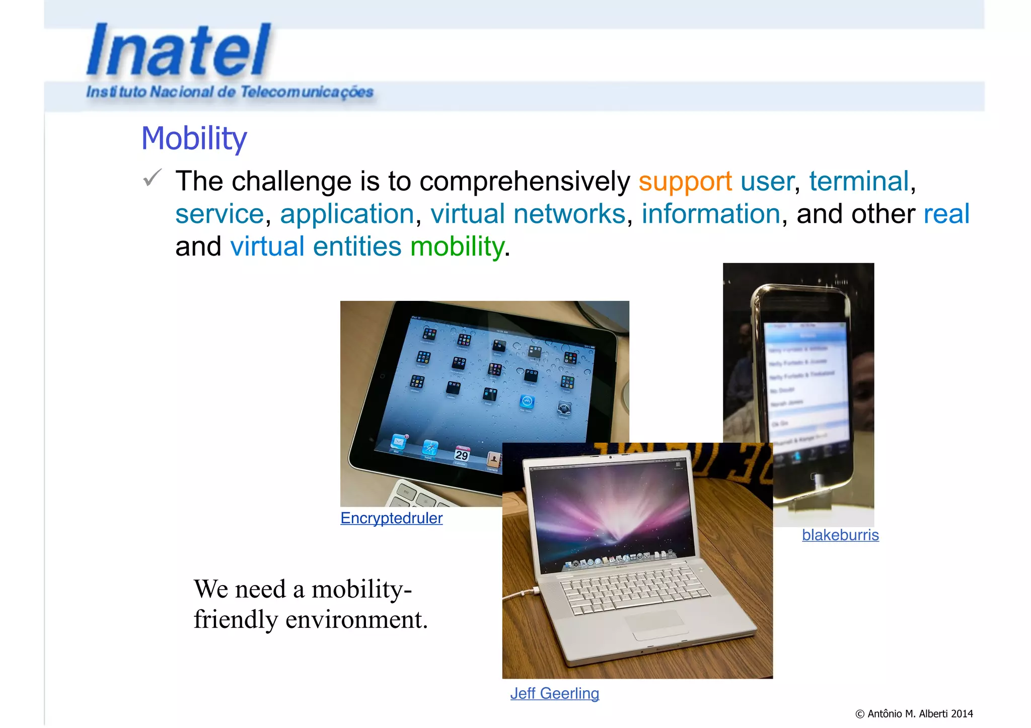 Mobility 
! The challenge is to comprehensively support user, terminal, 
service, application, virtual networks, information, and other real 
and virtual entities mobility. 
© Antônio M. Alberti 2014 
Jeff Geerling 
Encryptedruler 
blakeburris 
We need a mobility-friendly 
environment. 
 