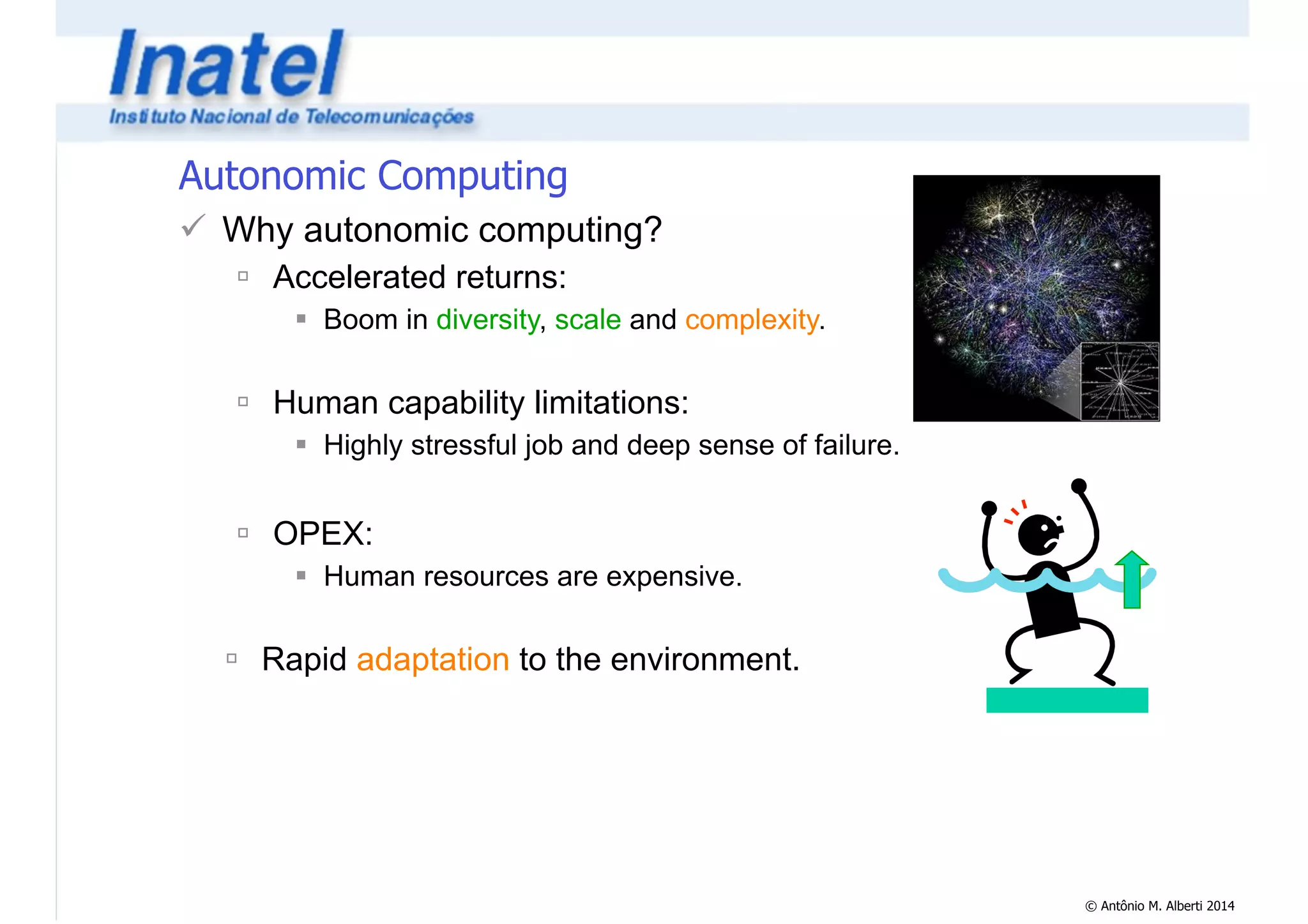© Antônio M. Alberti 2014 
Autonomic Computing 
! Why autonomic computing? 
" Accelerated returns: 
# Boom in diversity, scale and complexity. 
! 
" Human capability limitations: 
# Highly stressful job and deep sense of failure. 
! 
" OPEX: 
# Human resources are expensive. 
! 
" Rapid adaptation to the environment. 
 