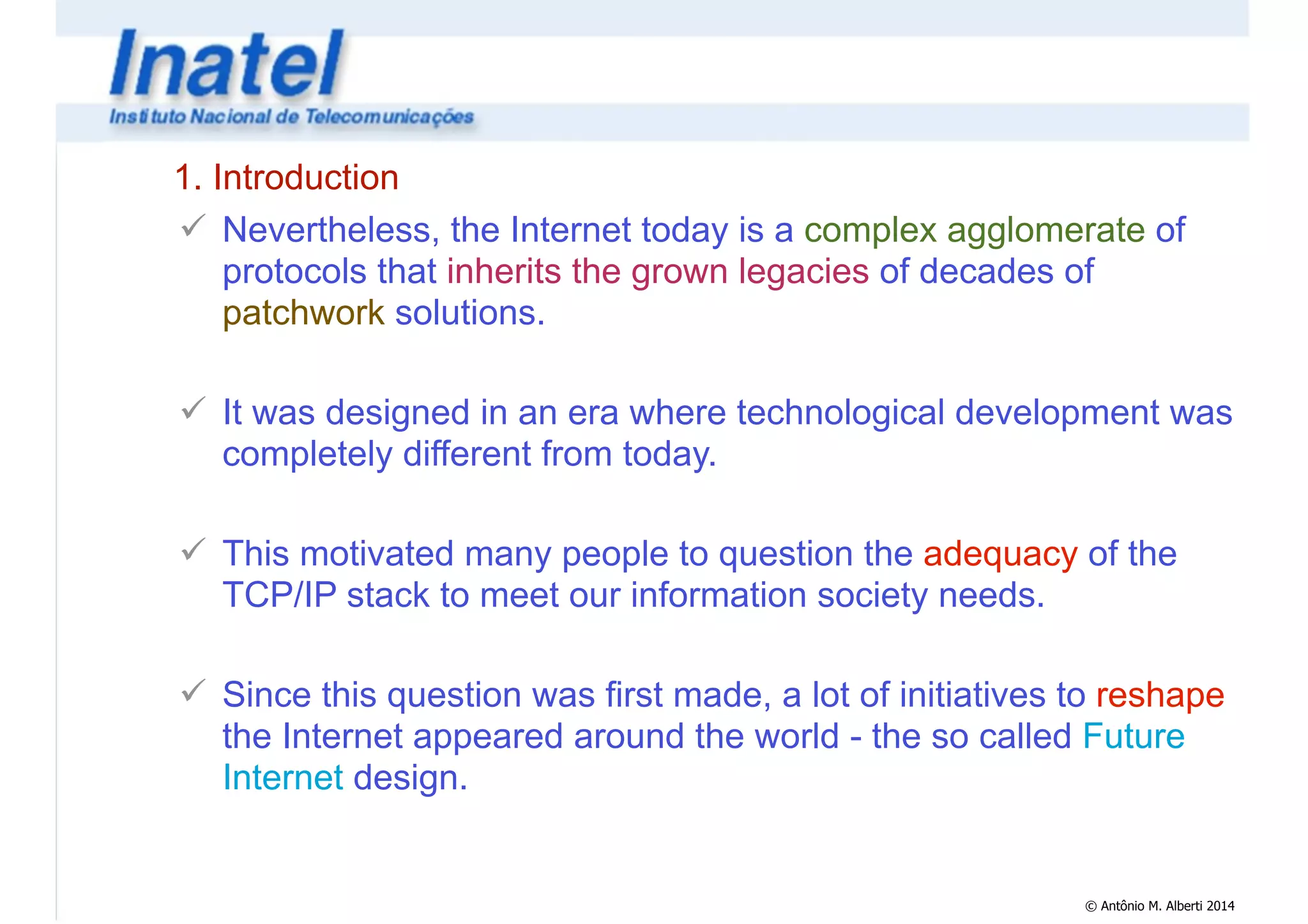1. Introduction 
! Nevertheless, the Internet today is a complex agglomerate of 
protocols that inherits the grown legacies of decades of 
patchwork solutions. 
! 
! It was designed in an era where technological development was 
completely different from today. 
© Antônio M. Alberti 2014 
! 
! This motivated many people to question the adequacy of the 
TCP/IP stack to meet our information society needs. 
! 
! Since this question was first made, a lot of initiatives to reshape 
the Internet appeared around the world - the so called Future 
Internet design. 
 