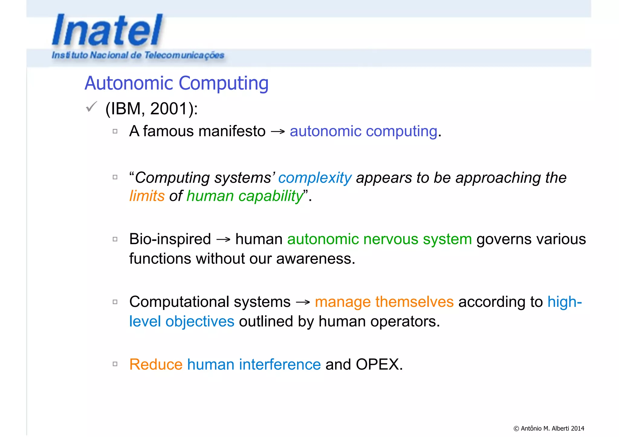 © Antônio M. Alberti 2014 
Autonomic Computing 
! (IBM, 2001): 
" A famous manifesto → autonomic computing. 
! 
" “Computing systems’ complexity appears to be approaching the 
limits of human capability”. 
! 
" Bio-inspired → human autonomic nervous system governs various 
functions without our awareness. 
! 
" Computational systems → manage themselves according to high-level 
objectives outlined by human operators. 
! 
" Reduce human interference and OPEX. 
 